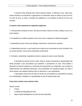 Projeto Integrador I – Profa. Alexsandra Machado
A resenha crítica abrange este mesmo esquema básico. A diferença é que, neste caso,
entram também os comentários e julgamentos do resenhador sobre as ideias do autor do livro,
do valor da obra, ou sobre a atuação dos jogadores ou as decisões do técnico do time, por
exemplo.
A resenha crítica apresenta as seguintes exigências
1. Conhecimento completo da obra, não deve se limitar à leitura do índice, prefácio e de um ou
outro capítulo.
2. Competência na matéria exposta no livro, bem como a respeito do método empregado.
3. Capacidade de juízo crítico para distinguir claramente o essencial do supérfluo
4. Independência de juízo; o que importa não é saber se as conclusões do autor coincidem com
as nossas opiniões, mas se foram deduzidas corretamente.
5. Correção e urbanidade; respeitando sempre a pessoa do autor e suas intenções.
A descrição do assunto do livro, texto, artigo ou ensaio compreende a apresentação das
ideias principais e das secundárias que sustentam o pensamento do autor. Para facilitar a
descrição do assunto sugere-se a construção dos argumentos por progressão, que consiste no
relacionamento dos diferentes elementos, mas encadeados em sequência lógica, de modo a
haver sempre uma relação evidente entre um elemento e o seu antecedente.
A apreciação crítica deve ser feita em termos de concordância ou discordância, levando
em consideração a validade ou a aplicabilidade do que foi exposto pelo autor.
O que deve constar numa resenha crítica
Devem constar:
• O título
• A referência bibliográfica da obra
• Alguns dados bibliográficos do autor da obra resenhada
24
 
