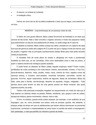 Projeto Integrador I – Profa. Alexsandra Machado
• O resumo, ou síntese do conteúdo
• A avaliação crítica
Vamos ver como isto se dá na prática analisando o texto que se segue, uma resenha de
um livro.
MEMÓRIA – ricas lembranças de um precioso modo de vida
O Diário de uma garota (Record, Maria Julieta Drummond de Andrade) é um texto que
comove de tão bonito. Nele o leitor encontra o registro amoroso e miúdo dos pequenos nadas
que preencheram os dias de uma adolescente em férias, no verão antigo de 41 para 42.
Acabados os exames, Maria Julieta começa seu diário, anotado em um caderno de capa
dura que ela ganha já usado até a página 49. É a partir daí que o espaço é todo da menina, que
se propõe a registrar nele os principais acontecimentos destas férias para mais tarde recordar
coisas já esquecidas.
O resultado final dá conta plena do recado e ultrapassa em muito a proclamada
modéstia do texto que, ao ser concebido, tinha como destinatária única a mãe da autora, a
quem o caderno deveria ser entregue quando acabado.
E quais foram os afazeres de Maria Julieta naquele longínquo verão? Foram muitos,
pontilhados de muita comilança e de muita leitura: cinema, doce-de-leite, novena, o Tico-Tico,
doce-de-banana, teatrinho, visita, picolés, missa, rosca, cinema de novo, sapatos novos de
camurça branca, o Cruzeiro, bem-casados, romances franceses, comunhão, recorte de
gravuras, Fon-Fon, espiar casamentos, bolinho de legumes, festas de aniversário, Missa do
Galo, carta para a família, dor-de-barriga, desenho de aquarela, mingau, indigestão... Tudo
parecia pouco para encher os dias de uma garota carioca em férias mineiras, das quais
regressa sozinha, de avião.
Tantas e tão preciosas evocações resgatam do esquecimento um modo de vida que é
hoje apenas um dolorido retrato na parede. Retrato, entretanto, que, graças à arte de Julieta,
escapa da moldura, ganha movimentos, cheiros, risos e vida.
O livro, no entanto, guarda ainda outras riquezas: por exemplo, o tom autêntico de sua
linguagem, que, se, como prometeu sua autora, evita as pompas, guarda, não obstante, o
sotaque antigo do tempo em que os adolescentes que faziam diários dominavam os pronomes
cujo/a/os/as, conheciam a impessoalidade do verbo haver no sentido de existir e empregavam,
sem pestanejar, o mais-que-perfeito do indicativo quando de direito...
25
 