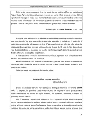 Projeto Integrador I – Profa. Alexsandra Machado
Outra e não menor riqueza do livro é o acerto de seu projeto gráfico, aos cuidados de
Raquel Braga. Aproveitando para ilustração recortes que Maria Julieta pregava em seu diário e
reproduzindo na capa do livro a capa marmorizada do caderno, com sua lombada e cantoneiras
imitando couro, o resultado é um trabalho em que forma e conteúdo se casam tão bem casados
que este Diário de uma garota acaba constituindo uma grande festa para seus leitores.
Marisa Lajolo. In: Jornal da Tarde, 18 jan., 1986
O texto é uma resenha crítica, pois nele a resenhadora apresenta um breve resumo da
obra, mas também faz uma apreciação do seu valor (exemplo, 1º
período do 1º
parágrafo, 3º
parágrafo). Ao comentar a linguagem do livro (6º
parágrafo) emite um juízo de valor sobre ela,
estabelecendo um paralelo entre os adolescentes da década de 40 e os de hoje do ponto de
vista da capacidade de se expressar por escrito. No último parágrafo comenta o projeto gráfico
da obra e faz uma apreciação a respeito dele.
A parte descritiva é reduzida ao mínimo indispensável. Apenas o título completo da obra,
a editora e no nome da autora são indicados.
Estamos diante de uma resenha muito bem feita, pois se atém apenas aos elementos
pertinentes para a finalidade a que se destina: informar o público leitor sobre a existência e as
qualificações do livro.
Vejamos, agora, outro exemplo de resenha crítica:
Um gramático contra a gramática
(Gilberto Scarton)
Língua e Liberdade: por uma nova concepção da língua materna e seu ensino (L&PM,
1995, 112 páginas), do gramático Celso Pedro Luft, traz um conjunto de ideias que subverte a
ordem estabelecida no ensino da língua materna, por combater, veemente, o ensino da
gramática em sala de aula.
Nos 6 pequenos capítulos que integram a obra, o gramático bate, intencionalmente,
sempre na mesma tecla - uma variação sobre o mesmo tema: a maneira tradicional e errada de
ensinar a língua materna, as noções falsas de língua e gramática, a obsessão gramaticalista,
inutilidade do ensino da teoria gramatical, a visão distorcida de que se ensinar a língua é se
26
 