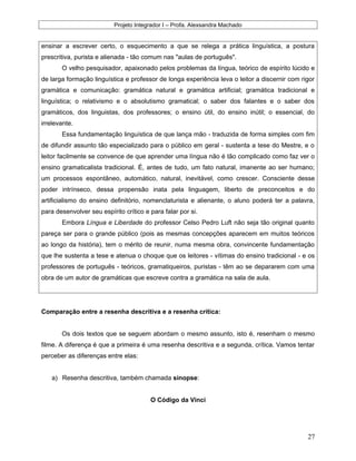 Projeto Integrador I – Profa. Alexsandra Machado
ensinar a escrever certo, o esquecimento a que se relega a prática linguística, a postura
prescritiva, purista e alienada - tão comum nas "aulas de português".
O velho pesquisador, apaixonado pelos problemas da língua, teórico de espírito lúcido e
de larga formação linguística e professor de longa experiência leva o leitor a discernir com rigor
gramática e comunicação: gramática natural e gramática artificial; gramática tradicional e
linguística; o relativismo e o absolutismo gramatical; o saber dos falantes e o saber dos
gramáticos, dos linguistas, dos professores; o ensino útil, do ensino inútil; o essencial, do
irrelevante.
Essa fundamentação linguística de que lança mão - traduzida de forma simples com fim
de difundir assunto tão especializado para o público em geral - sustenta a tese do Mestre, e o
leitor facilmente se convence de que aprender uma língua não é tão complicado como faz ver o
ensino gramaticalista tradicional. É, antes de tudo, um fato natural, imanente ao ser humano;
um processos espontâneo, automático, natural, inevitável, como crescer. Consciente desse
poder intrínseco, dessa propensão inata pela linguagem, liberto de preconceitos e do
artificialismo do ensino definitório, nomenclaturista e alienante, o aluno poderá ter a palavra,
para desenvolver seu espírito crítico e para falar por si.
Embora Língua e Liberdade do professor Celso Pedro Luft não seja tão original quanto
pareça ser para o grande público (pois as mesmas concepções aparecem em muitos teóricos
ao longo da história), tem o mérito de reunir, numa mesma obra, convincente fundamentação
que lhe sustenta a tese e atenua o choque que os leitores - vítimas do ensino tradicional - e os
professores de português - teóricos, gramatiqueiros, puristas - têm ao se depararem com uma
obra de um autor de gramáticas que escreve contra a gramática na sala de aula.
Comparação entre a resenha descritiva e a resenha crítica:
Os dois textos que se seguem abordam o mesmo assunto, isto é, resenham o mesmo
filme. A diferença é que a primeira é uma resenha descritiva e a segunda, crítica. Vamos tentar
perceber as diferenças entre elas:
a) Resenha descritiva, também chamada sinopse:
O Código da Vinci
27
 