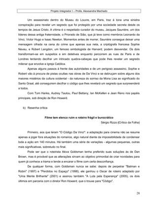 Projeto Integrador I – Profa. Alexsandra Machado
Um assassinato dentro do Museu do Louvre, em Paris, traz à tona uma sinistra
conspiração para revelar um segredo que foi protegido por uma sociedade secreta desde os
tempos de Jesus Cristo. A vítima é o respeitado curador do museu, Jacques Saunière, um dos
líderes dessa antiga fraternidade, o Priorado de Sião, que já teve como membros Leonardo da
Vinci, Victor Hugo e Isaac Newton. Momentos antes de morrer, Saunière consegue deixar uma
mensagem cifrada na cena do crime que apenas sua neta, a criptógrafa francesa Sophie
Neveu, e Robert Langdon, um famoso simbologista de Harvard, podem desvendar. Os dois
transformam-se em suspeitos e em detetives enquanto percorrem as ruas de Paris e de
Londres tentando decifrar um intricado quebra-cabeças que pode lhes revelar um segredo
milenar que envolve a Igreja Católica.
Apenas alguns passos à frente das autoridades e de um perigoso assassino, Sophie e
Robert vão à procura de pistas ocultas nas obras de Da Vinci e se debruçam sobre alguns dos
maiores mistérios da cultura ocidental - da natureza do sorriso da Mona Lisa ao significado do
Santo Graal, até conseguirem decifrar o código que lhes revelará um segredo que surpreenderá
a todos.
Com Tom Hanks, Audrey Tautou, Paul Bettany, Ian McKellen e Jean Reno nos papéis
principais, sob direção de Ron Howard.
b) Resenha crítica
Filme tem elenco ruim e roteiro frágil e burocrático
Sérgio Rizzo (Crítico da Folha)
Primeiro, aos que leram "O Código Da Vinci": a adaptação para cinema não se resume
apenas a jogar fora situações do romance, algo natural diante da impossibilidade de condensar
toda a ação em 140 minutos. Há também uma série de variações - algumas pequenas, outras
mais significativas, sobretudo no final.
Pode ser que o roteirista Akiva Goldsman tenha preferido suas soluções às de Dan
Brown, mas é provável que as alterações sirvam ao objetivo primordial de criar novidades para
quem já conhece a trama e tende a encarar o filme com certa desconfiança.
De qualquer forma, com Goldsman nunca se sabe: depois de perpetrar "Batman e
Robin" (1997) e "Perdidos no Espaço" (1998), ele ganhou o Oscar de roteiro adaptado por
"Uma Mente Brilhante" (2001) e assinou também "A Luta pela Esperança" (2005), os dois
últimos em parceria com o diretor Ron Howard, que o trouxe para "Código".
28
 