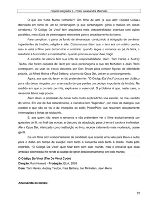 Projeto Integrador I – Profa. Alexsandra Machado
O que era "Uma Mente Brilhante"? Um filme de ator (e que ator: Russell Crowe)
delineado em torno de um só personagem (e que personagem: gênio e maluco em doses
cavalares). "O Código Da Vinci" tem arquitetura mais descentralizada: aventura com ações
paralelas, meia dúzia de personagens relevantes para o encadeamento da trama.
Para complicar, o pano de fundo de almanaque, conduzindo à obrigação de combinar
ingredientes de história, religião e arte. Costumou-se dizer que o livro era um roteiro pronto,
mas aí está o filme para demonstrar o contrário: quando segue o romance ao pé da letra, o
resultado é burocrático e insatisfatório; quando procura escapar dele, frágil.
A escolha do elenco tem sua cota de responsabilidade, claro. Tom Hanks e Audrey
Tautou não foram capazes de fazer por seus personagens o que Ian McKellen e Jean Reno
conseguem, ao usar os traços descritos por Dan Brown para compor figuras de identidade
própria. Já Alfred Molina e Paul Bettany, a turma da Opus Dei, beiram o constrangimento.
Agora, aos que não leram e não pretendem ler: "O Código Da Vinci" procura ser didático
para não deixar ninguém com a sensação de que perdeu um pedaço importante da história. Na
medida em que a correria permite, explica-se o essencial. O problema é que, neste caso, o
essencial talvez seja pouco.
Além disso, a pretensão de deixar tudo muito explicadinho soa escolar, no mau sentido
do termo. Em vez de fluir naturalmente, a narrativa tem "legendas", por meio de diálogos que
contam o que não se viu e de inserções ao estilo PowerPoint que resumem abruptamente
informações e linhas de raciocínio.
E, aos quem não leram o romance e não pretendem ver o filme exclusivamente por
questões de fé: no final das contas, o discurso da adaptação para cinema é carola e inofensivo.
Até a Opus Dei, vilanizada como instituição no livro, recebe tratamento mais moderado, quase
gentil.
Eis um filme com comportamento de candidato que acende uma vela para Deus e outra
para o diabo em tempo de eleição: nem tanto à esquerda nem tanto à direita, muito pelo
contrário. "O Código Da Vinci" quer ficar bem com todo mundo, mas é provável que essa
ambição desmedida lhe renda o castigo de gerar descontentamento em todo mundo.
O Código Da Vinci (The Da Vinci Code)
Direção: Ron Howard - Produção: EUA, 2005
Com: Tom Hanks, Audrey Tautou, Paul Bettany, Ian McKellen, Jean Reno
Analisando os textos:
29
 