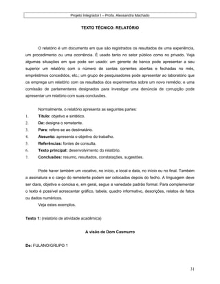 Projeto Integrador I – Profa. Alexsandra Machado
TEXTO TÉCNICO: RELATÓRIO
O relatório é um documento em que são registrados os resultados de uma experiência,
um procedimento ou uma ocorrência. É usado tanto no setor público como no privado. Veja
algumas situações em que pode ser usado: um gerente de banco pode apresentar a seu
superior um relatório com o número de contas correntes abertas e fechadas no mês,
empréstimos concedidos, etc.; um grupo de pesquisadores pode apresentar ao laboratório que
os emprega um relatório com os resultados dos experimentos sobre um novo remédio; e uma
comissão de parlamentares designados para investigar uma denúncia de corrupção pode
apresentar um relatório com suas conclusões.
Normalmente, o relatório apresenta as seguintes partes:
1. Título: objetivo e sintético.
2. De: designa o remetente.
3. Para: refere-se ao destinatário.
4. Assunto: apresenta o objetivo do trabalho.
5. Referências: fontes de consulta.
6. Texto principal: desenvolvimento do relatório.
7. Conclusões: resumo, resultados, constatações, sugestões.
Pode haver também um vocativo, no início, e local e data, no início ou no final. Também
a assinatura e o cargo do remetente podem ser colocados depois do fecho. A linguagem deve
ser clara, objetiva e concisa e, em geral, segue a variedade padrão formal. Para complementar
o texto é possível acrescentar gráfico, tabela, quadro informativo, descrições, relatos de fatos
ou dados numéricos.
Veja estes exemplos.
Texto 1: (relatório de atividade acadêmica)
A visão de Dom Casmurro
De: FULANO/GRUPO 1
31
 