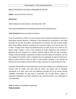 Projeto Integrador I – Profa. Alexsandra Machado
Para: PROFESSOR DE LEITURA E PRODUÇÃO DE TEXTOS
Objeto: Leitura do livro Dom Casmurro
Referências:
ASSIS, Machado de. Dom Casmurro. São Paulo, Klick, 1997.
http://www.portrasdasletras.com.br/pdtl2/sub.php?op=resumos/docs/casmurro.
Texto Principal (Resumo do enredo do romance):
O livro foi publicado em 1900 e é um dos romances mais conhecidos de Machado de Assis. O
personagem principal, Bentinho, é destinado à vida sacerdotal em cumprimento a uma antiga
promessa de sua mãe. No entanto, não permanece no seminário, pois não se sente atraído
pelos rituais católicos. Bentinho se apaixona por uma jovem, Capitu, e com ela se casa e tem
um filho - Ezequiel. Esta criança traz problemas futuros ao casal, já que, com a morte do seu
melhor amigo, Escobar, e com a forma estranha de Capitu despedir-se dele somados à
aparência física de Ezequiel com o defunto, Bentinho sente-se cada vez mais enciumado.
Chega ao ponto de planejar o assassinato de Capitu e seu filho (depois se suicidaria), mas não
tem coragem de concretizar o plano. A tragédia dilui-se na separação do casal. Ao final do livro,
Bentinho parece fechar-se cada vez mais em suas dúvidas, passando a ser chamado de
Casmurro por seus amigos e vizinhos. Põe-se, então, a escrever um romance sobre sua vida.
Conclusão: Depreendemos a partir desta leitura que esta obra trabalha com a psicologia do ser
humano, além de revelar uma outra visão da mulher, não aquela vista na sociedade
(semelhante a um anjo), mas à que tem tendências parecidas com as do homem daquela
sociedade novecentista. Há algo ainda a acrescentar: não se pode afirmar, apenas na
experiência de Bentinho, que Capitu realmente o traiu, cabendo ao leitor a sua condenação ou
a sua absolvição.
Texto 2: (relatório de atividade de supervisão)
Timbre da empresa
32
 