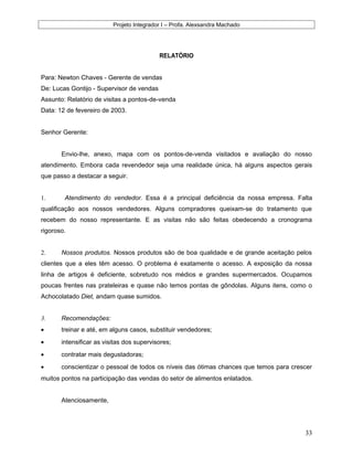 Projeto Integrador I – Profa. Alexsandra Machado
RELATÓRIO
Para: Newton Chaves - Gerente de vendas
De: Lucas Gontijo - Supervisor de vendas
Assunto: Relatório de visitas a pontos-de-venda
Data: 12 de fevereiro de 2003.
Senhor Gerente:
Envio-lhe, anexo, mapa com os pontos-de-venda visitados e avaliação do nosso
atendimento. Embora cada revendedor seja uma realidade única, há alguns aspectos gerais
que passo a destacar a seguir.
1. Atendimento do vendedor. Essa é a principal deficiência da nossa empresa. Falta
qualificação aos nossos vendedores. Alguns compradores queixam-se do tratamento que
recebem do nosso representante. E as visitas não são feitas obedecendo a cronograma
rigoroso.
2. Nossos produtos. Nossos produtos são de boa qualidade e de grande aceitação pelos
clientes que a eles têm acesso. O problema é exatamente o acesso. A exposição da nossa
linha de artigos é deficiente, sobretudo nos médios e grandes supermercados. Ocupamos
poucas frentes nas prateleiras e quase não temos pontas de gôndolas. Alguns itens, como o
Achocolatado Diet, andam quase sumidos.
3. Recomendações:
• treinar e até, em alguns casos, substituir vendedores;
• intensificar as visitas dos supervisores;
• contratar mais degustadoras;
• conscientizar o pessoal de todos os níveis das ótimas chances que temos para crescer
muitos pontos na participação das vendas do setor de alimentos enlatados.
Atenciosamente,
33
 