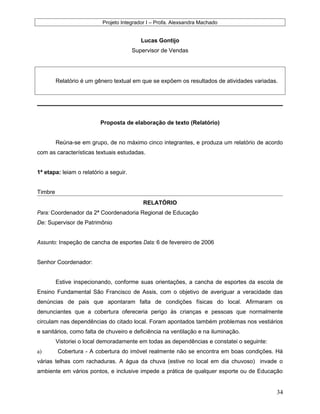 Projeto Integrador I – Profa. Alexsandra Machado
Lucas Gontijo
Supervisor de Vendas
Relatório é um gênero textual em que se expõem os resultados de atividades variadas.
Proposta de elaboração de texto (Relatório)
Reúna-se em grupo, de no máximo cinco integrantes, e produza um relatório de acordo
com as características textuais estudadas.
1ª etapa: leiam o relatório a seguir.
Timbre
RELATÓRIO
Para: Coordenador da 2ª Coordenadoria Regional de Educação
De: Supervisor de Patrimônio
Assunto: Inspeção de cancha de esportes Data: 6 de fevereiro de 2006
Senhor Coordenador:
Estive inspecionando, conforme suas orientações, a cancha de esportes da escola de
Ensino Fundamental São Francisco de Assis, com o objetivo de averiguar a veracidade das
denúncias de pais que apontaram falta de condições físicas do local. Afirmaram os
denunciantes que a cobertura ofereceria perigo às crianças e pessoas que normalmente
circulam nas dependências do citado local. Foram apontados também problemas nos vestiários
e sanitários, como falta de chuveiro e deficiência na ventilação e na iluminação.
Vistoriei o local demoradamente em todas as dependências e constatei o seguinte:
a) Cobertura - A cobertura do imóvel realmente não se encontra em boas condições. Há
várias telhas com rachaduras. A água da chuva (estive no local em dia chuvoso) invade o
ambiente em vários pontos, e inclusive impede a prática de qualquer esporte ou de Educação
34
 