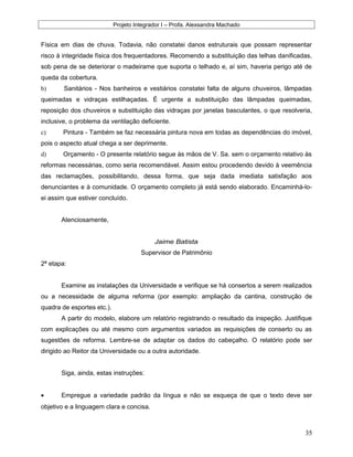 Projeto Integrador I – Profa. Alexsandra Machado
Física em dias de chuva. Todavia, não constatei danos estruturais que possam representar
risco à integridade física dos frequentadores. Recomendo a substituição das telhas danificadas,
sob pena de se deteriorar o madeirame que suporta o telhado e, aí sim, haveria perigo até de
queda da cobertura.
b) Sanitários - Nos banheiros e vestiários constatei falta de alguns chuveiros, lâmpadas
queimadas e vidraças estilhaçadas. É urgente a substituição das lâmpadas queimadas,
reposição dos chuveiros e substituição das vidraças por janelas basculantes, o que resolveria,
inclusive, o problema da ventilação deficiente.
c) Pintura - Também se faz necessária pintura nova em todas as dependências do imóvel,
pois o aspecto atual chega a ser deprimente.
d) Orçamento - O presente relatório segue às mãos de V. Sa. sem o orçamento relativo às
reformas necessárias, como seria recomendável. Assim estou procedendo devido à veemência
das reclamações, possibilitando, dessa forma, que seja dada imediata satisfação aos
denunciantes e à comunidade. O orçamento completo já está sendo elaborado. Encaminhá-lo-
ei assim que estiver concluído.
Atenciosamente,
Jaime Batista
Supervisor de Patrimônio
2ª etapa:
Examine as instalações da Universidade e verifique se há consertos a serem realizados
ou a necessidade de alguma reforma (por exemplo: ampliação da cantina, construção de
quadra de esportes etc.).
A partir do modelo, elabore um relatório registrando o resultado da inspeção. Justifique
com explicações ou até mesmo com argumentos variados as requisições de conserto ou as
sugestões de reforma. Lembre-se de adaptar os dados do cabeçalho. O relatório pode ser
dirigido ao Reitor da Universidade ou a outra autoridade.
Siga, ainda, estas instruções:
• Empregue a variedade padrão da língua e não se esqueça de que o texto deve ser
objetivo e a linguagem clara e concisa.
35
 