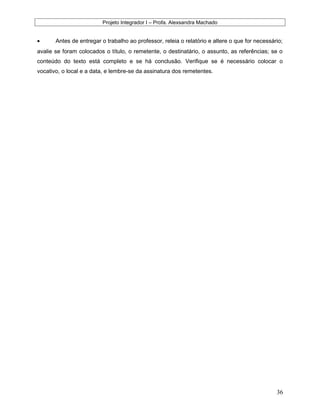 Projeto Integrador I – Profa. Alexsandra Machado
• Antes de entregar o trabalho ao professor, releia o relatório e altere o que for necessário;
avalie se foram colocados o título, o remetente, o destinatário, o assunto, as referências; se o
conteúdo do texto está completo e se há conclusão. Verifique se é necessário colocar o
vocativo, o local e a data, e lembre-se da assinatura dos remetentes.
36
 