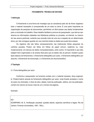 Projeto Integrador I – Profa. Alexsandra Machado
FICHAMENTO: TÉCNICA DE ESTUDO
1 Definição
O fichamento é uma forma de investigar que se caracteriza pelo ato de fichar (registrar)
todo o material necessário à compreensão de um texto ou tema. É uma parte importante na
organização da pesquisa de documentos, permitindo um fácil acesso aos dados fundamentais
para a conclusão do trabalho. Esse trabalho facilitará a procura do pesquisador, que terá ao seu
alcance as informações coletadas nas bibliotecas públicas ou privadas, na Internet, ou mesmo
em seu acervo particular, evitando que consulte mais de uma vez a respeito de um determinado
tema, por não conseguir guardar em sua memória todas os dados aos quais teve acesso.
Os registros não são feitos necessariamente nas tradicionais folhas pequenas de
cartolina pautada. Podem ser feitos em folhas de papel comum, cadernos ou, mais
modernamente, em bancos de dados computadorizados, entre outros. O importante é que eles
estejam bem organizados e de acesso fácil para que os dados não se percam. Existem quatro
tipos básicos de fichamentos: o fichamento bibliográfico por autor, o fichamento bibliográfico por
assunto, o fichamento de transcrição, e o fichamento de resumo/analítico.
2 Tipologia
2.1 Ficha bibliográfica por autor
Conforme o pesquisador vai tomando contato com o material impresso, deve organizá-
lo. Poderá fazê-lo através do fichamento bibliográfico por autor, onde ficarão anotados o nome
do autor (na chamada), o título da obra, edição, local de publicação, editora, ano da publicação,
número do volume se houver mais de um e número de páginas.
Exemplo:
001
SCARPARO, M. S. Fertilização assistida: questão aberta: aspectos científicos e legais. Rio de
Janeiro: Forense Universitária, 1991. 189 p.
37
 