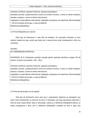 Projeto Integrador I – Profa. Alexsandra Machado
Vertentes científicas: aspectos históricos, aspectos psicológicos.
Questões jurídicas: questionamentos acerca do embrião humano; o tema no direito brasileiro;
estudos e projetos; o tema no direito internacional.
Legislação e jurisprudência internacional: legislação portuguesa; lei espanhola; Recomendação
1.100 do Conselho da Europa, o caso do Bebê M.
Referências bibliográficas.
2.2 Ficha bibliográfica por assunto
Esse tipo de fichamento é mais fácil de trabalhar. As instruções indicadas no item
anterior repetem-se aqui, sendo que desta vez o assunto deve estar encabeçando a ficha (na
chamada).
Exemplo:
001 INSEMINAÇÃO ARTIFICIAL
SCARPARO, M. S. Fertilização assistida: questão aberta: aspectos científicos e legais. Rio de
Janeiro: Forense Universitária, 1991. 189 p.
Vertentes científicas: aspectos históricos, aspectos psicológicos.
Questões jurídicas: questionamentos acerca do embrião humano; o tema no direito brasileiro;
estudos e projetos; o tema no direito internacional.
Legislação e jurisprudência internacional: legislação portuguesa; lei espanhola; Recomendação
1.100 do Conselho da Europa, o caso do Bebê M.
Referências bibliográficas.
2.3 Ficha de transcrição (ou de citação)
Este tipo de fichamento serve para que o pesquisador selecione as passagens que
achar mais interessantes no decorrer da obra. É necessário que seja reproduzido fielmente o
texto do autor (cópia literal). Após a transcrição, indica-se a referência bibliográfica cabível, ou
então encabeça-se a ficha com a referência bibliográfica completa da obra e após a(s)
38
 