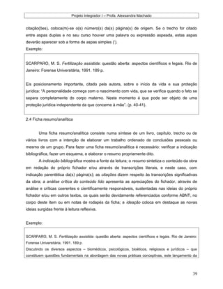 Projeto Integrador I – Profa. Alexsandra Machado
citação(ões), coloca(m)-se o(s) número(s) da(s) página(s) de origem. Se o trecho for citado
entre aspas duplas e no seu curso houver uma palavra ou expressão aspeada, estas aspas
deverão aparecer sob a forma de aspas simples (’).
Exemplo:
SCARPARO, M. S. Fertilização assistida: questão aberta: aspectos científicos e legais. Rio de
Janeiro: Forense Universitária, 1991. 189 p.
Eis posicionamento importante, citado pela autora, sobre o início da vida e sua proteção
jurídica: “A personalidade começa com o nascimento com vida, que se verifica quando o feto se
separa completamente do corpo materno. Neste momento é que pode ser objeto de uma
proteção jurídica independente da que concerne à mãe”. (p. 40-41).
2.4 Ficha resumo/analítica
Uma ficha resumo/analítica consiste numa síntese de um livro, capítulo, trecho ou de
vários livros com a intenção de elaborar um trabalho ordenado de conclusões pessoais ou
mesmo de um grupo. Para fazer uma ficha resumo/analítica é necessário: verificar a indicação
bibliográfica, fazer um esquema, e elaborar o resumo propriamente dito.
A indicação bibliográfica mostra a fonte da leitura; o resumo sintetiza o conteúdo da obra
em redação do próprio fichador e/ou através de transcrições literais, e neste caso, com
indicação parentética da(s) página(s); as citações dizem respeito às transcrições significativas
da obra; a análise crítica do conteúdo lido apresenta as apreciações do fichador, através de
análise e críticas coerentes e cientificamente responsáveis, sustentadas nas ideias do próprio
fichador e/ou em outros textos, os quais serão devidamente referenciados conforme ABNT, no
corpo deste item ou em notas de rodapés da ficha; a ideação coloca em destaque as novas
ideias surgidas frente à leitura reflexiva.
Exemplo:
SCARPARO, M. S. Fertilização assistida: questão aberta: aspectos científicos e legais. Rio de Janeiro:
Forense Universitária, 1991. 189 p.
Discutindo os diversos aspectos – biomédicos, psicológicos, bioéticos, religiosos e jurídicos – que
constituem questões fundamentais na abordagem das novas práticas conceptivas, este lançamento da
39
 