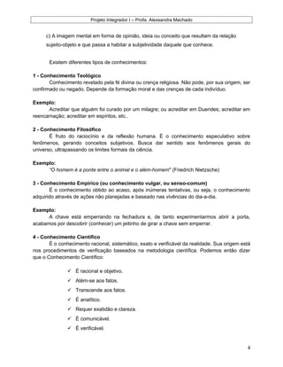 Projeto Integrador I – Profa. Alexsandra Machado
c) A imagem mental em forma de opinião, ideia ou conceito que resultam da relação
sujeito-objeto e que passa a habitar a subjetividade daquele que conhece.
Existem diferentes tipos de conhecimentos:
1 - Conhecimento Teológico
Conhecimento revelado pela fé divina ou crença religiosa. Não pode, por sua origem, ser
confirmado ou negado. Depende da formação moral e das crenças de cada indivíduo.
Exemplo:
Acreditar que alguém foi curado por um milagre; ou acreditar em Duendes; acreditar em
reencarnação; acreditar em espíritos, etc..
2 - Conhecimento Filosófico
É fruto do raciocínio e da reflexão humana. É o conhecimento especulativo sobre
fenômenos, gerando conceitos subjetivos. Busca dar sentido aos fenômenos gerais do
universo, ultrapassando os limites formais da ciência.
Exemplo:
“O homem é a ponte entre o animal e o além-homem" (Friedrich Nietzsche)
3 - Conhecimento Empírico (ou conhecimento vulgar, ou senso-comum)
É o conhecimento obtido ao acaso, após inúmeras tentativas, ou seja, o conhecimento
adquirido através de ações não planejadas e baseado nas vivências do dia-a-dia.
Exemplo:
A chave está emperrando na fechadura e, de tanto experimentarmos abrir a porta,
acabamos por descobrir (conhecer) um jeitinho de girar a chave sem emperrar.
4 - Conhecimento Científico
É o conhecimento racional, sistemático, exato e verificável da realidade. Sua origem está
nos procedimentos de verificação baseados na metodologia científica. Podemos então dizer
que o Conhecimento Científico:
 É racional e objetivo.
 Atém-se aos fatos.
 Transcende aos fatos.
 É analítico.
 Requer exatidão e clareza.
 É comunicável.
 É verificável.
4
 