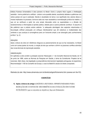 Projeto Integrador I – Profa. Alexsandra Machado
Editora Forense Universitária é obra pioneira no Brasil. Como o próprio título sugere, a fertilização
assistida – termo preferível a artificial – ainda é uma questão aberta, suscitando debates e polêmicas nos
vários países em que é praticada. Devido à atualidade do tema e ao significado dos valores éticos e
morais implicados no processo, torna-se cada vez mais necessária a normalização jurídica da matéria, o
que só se verificará a partir de uma ampla discussão entre os especialistas e a difusão de
esclarecimentos e informações à opinião pública, debate para a autora pretende contribuir. O assunto é
tão polêmico que a própria autora salienta: “a adequada abordagem dos aspectos relacionados à
fecundação artificial pressupõe um enfoque interdisciplinar que dê cobertura à multiplicidade das
variáveis e que conduza à convergência para um horizonte amplo a ser abrangido pelo conhecimento
jurídico.” (p. 2)
IDEAÇÃO:
Após a leitura da obra em referência chega-se ao posicionamento de que se faz necessária, no Brasil
como em outras partes do mundo, a criação de leis que venham a dirimir os possíveis conflitos advindos
das novas técnicas de reprodução assistida.
OBSERVAÇÃO:
Em apêndice a obra contém a proteção nacional: Resolução n. 1 do Conselho Nacional de Saúde, de 13
de junho de 1988, sobre as Normas de Pesquisa em Saúde; o tema da Constituinte: Projetos de lei
nacionais. Além disso, traz legislação e jurisprudência internacional: legislação portuguesa, lei espanhola,
Recomendação 1.100 do Conselho da Europa, o caso do Bebê M, estudo do direito comparado.
Retirado do site: http://www.silviamota.com.br/direito/artigos/fichamento.htm (acesso em fev/10)
EXERCÍCIO
1) Após a leitura do artigo LOGÍSTICA REVERSA: OPORTUNIDADES PARA
REDUÇÃO DE CUSTOS EM DECORRÊNCIA DA EVOLUÇÃO DO FATOR
ECOLÓGICO ( que se encontra no skydrive), faça um fichamento:
40
 