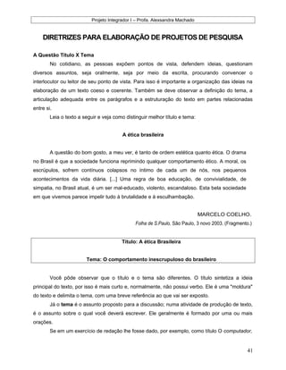 Projeto Integrador I – Profa. Alexsandra Machado
DIRETRIZES PARA ELABORAÇÃO DE PROJETOS DE PESQUISA
A Questão Título X Tema
No cotidiano, as pessoas expõem pontos de vista, defendem ideias, questionam
diversos assuntos, seja oralmente, seja por meio da escrita, procurando convencer o
interlocutor ou leitor de seu ponto de vista. Para isso é importante a organização das ideias na
elaboração de um texto coeso e coerente. Também se deve observar a definição do tema, a
articulação adequada entre os parágrafos e a estruturação do texto em partes relacionadas
entre si.
Leia o texto a seguir e veja como distinguir melhor título e tema:
A ética brasileira
A questão do bom gosto, a meu ver, é tanto de ordem estética quanto ética. O drama
no Brasil é que a sociedade funciona reprimindo qualquer comportamento ético. A moral, os
escrúpulos, sofrem contínuos colapsos no íntimo de cada um de nós, nos pequenos
acontecimentos da vida diária. [...] Uma regra de boa educação, de convivialidade, de
simpatia, no Brasil atual, é um ser mal-educado, violento, escandaloso. Esta bela sociedade
em que vivemos parece impelir tudo à brutalidade e à esculhambação.
MARCELO COELHO.
Folha de S.Paulo, São Paulo, 3 novo 2003. (Fragmento.)
Título: A ética Brasileira
Tema: O comportamento inescrupuloso do brasileiro
Você pôde observar que o título e o tema são diferentes. O título sintetiza a ideia
principal do texto, por isso é mais curto e, normalmente, não possui verbo. Ele é uma "moldura"
do texto e delimita o tema, com uma breve referência ao que vai ser exposto.
Já o tema é o assunto proposto para a discussão; numa atividade de produção de texto,
é o assunto sobre o qual você deverá escrever. Ele geralmente é formado por uma ou mais
orações.
Se em um exercício de redação lhe fosse dado, por exemplo, como título O computador,
41
 
