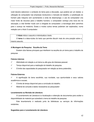 Projeto Integrador I – Profa. Alexsandra Machado
você deveria selecionar o conteúdo do tema para a discussão, que poderia ser um destes: a
utilização do computador nas empresas revoluciona o mercado de trabalho; a substituição do
homem pela máquina vem aumentando a onda de desemprego; o uso do computador cria
maior fonte de recursos para o trabalho humano; o computador começa uma nova era na
educação; a vida familiar muda com a chegada do computador; a tecnologia abre caminhos
para o avanço da medicina. Esses e muitos outros temas poderiam ser explorados, numa
redação com o título O computador.
O título indica o assunto e individualiza o texto.
O tema é a ideia-núcleo do texto que permite discutir mais de uma posição sobre o
mesmo assunto.
A Montagem da Pesquisa: Escolha do Tema
Existem dois fatores principais que interferem na escolha de um tema para o trabalho de
pesquisa:
Fatores internos
 Afetividade em relação a um tema ou alto grau de interesse pessoal.
 Tempo disponível para a realização do trabalho de pesquisa.
 O limite das capacidades do pesquisador em relação ao tema pretendido.
Fatores Externos
 A significação do tema escolhido, sua novidade, sua oportunidade e seus valores
acadêmicos e sociais.
 O limite de tempo disponível para a conclusão do trabalho.
 Material de consulta e dados necessários ao pesquisador
Levantamento ou Revisão de Literatura
O Levantamento de Literatura é a localização e obtenção de documentos para avaliar a
disponibilidade de material que subsidiará o tema do trabalho de pesquisa.
Este levantamento é realizado junto às bibliotecas ou serviços de informações
existentes.
Sugestões para o Levantamento de Literatura
42
 