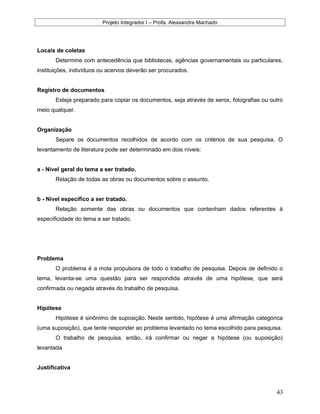 Projeto Integrador I – Profa. Alexsandra Machado
Locais de coletas
Determine com antecedência que bibliotecas, agências governamentais ou particulares,
instituições, indivíduos ou acervos deverão ser procurados.
Registro de documentos
Esteja preparado para copiar os documentos, seja através de xerox, fotografias ou outro
meio qualquer.
Organização
Separe os documentos recolhidos de acordo com os critérios de sua pesquisa. O
levantamento de literatura pode ser determinado em dois níveis:
a - Nível geral do tema a ser tratado.
Relação de todas as obras ou documentos sobre o assunto.
b - Nível específico a ser tratado.
Relação somente das obras ou documentos que contenham dados referentes à
especificidade do tema a ser tratado.
Problema
O problema é a mola propulsora de todo o trabalho de pesquisa. Depois de definido o
tema, levanta-se uma questão para ser respondida através de uma hipótese, que será
confirmada ou negada através do trabalho de pesquisa.
Hipótese
Hipótese é sinônimo de suposição. Neste sentido, hipótese é uma afirmação categórica
(uma suposição), que tente responder ao problema levantado no tema escolhido para pesquisa.
O trabalho de pesquisa, então, irá confirmar ou negar a hipótese (ou suposição)
levantada
Justificativa
43
 