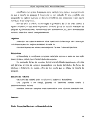 Projeto Integrador I – Profa. Alexsandra Machado
A justificativa num projeto de pesquisa, como o próprio nome indica, é o convencimento
de que o trabalho de pesquisa é fundamental de ser efetivado. O tema escolhido pelo
pesquisador e a hipótese levantada são de suma importância, para a sociedade ou para alguns
indivíduos, de ser comprovada.
Deve-se tomar o cuidado, na elaboração da justificativa, de não se tentar justificar a
hipótese levantada, ou seja: tentar responder ou concluir o que vai ser buscado no trabalho de
pesquisa. A justificativa exalta a importância do tema a ser estudado, ou justifica a necessidade
imperiosa de se levar a efeito tal empreendimento.
Objetivos
A definição dos objetivos determina o que o pesquisador quer atingir com a realização
do trabalho de pesquisa. Objetivo é sinônimo de meta, fim.
Os objetivos podem ser separados em Objetivos Gerais e Objetivos Específicos.
Metodologia
A Metodologia é a explicação minuciosa, detalhada, rigorosa e exata de toda ação
desenvolvida no método (caminho) do trabalho de pesquisa.
É a explicação do tipo de pesquisa, do instrumental utilizado (questionário, entrevista
etc), do tempo previsto, da equipe de pesquisadores e da divisão do trabalho, das formas de
tabulação e tratamento dos dados, enfim, de tudo aquilo que se utilizou no trabalho de
pesquisa.
Esquema do Trabalho
O Esquema do Trabalho guia o pesquisador na elaboração do texto final.
Este Esquema é um esboço, podendo ser totalmente alterado durante o
desenvolvimento do trabalho.
Depois de concluída a pesquisa, este Esquema irá se tornar o Sumário do trabalho final.
Exemplo:
Título: Ocupações Marginais no Nordeste Paulista
44
 