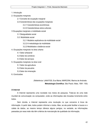 Projeto Integrador I – Profa. Alexsandra Machado
1. Introdução
2. Ocupações marginais
2.1 Conceito de ocupação marginal
2.2 Características das ocupações marginais
2.2.1 Características econômicas
2.2.2 Características sócio-culturais
3 Ocupações marginais e mobilidade social
3.1 Desigualdade social
3.2. Mobilidade social
3.2.1 Modelos explicativos da mobilidade social
3.2.2 A metodologia da mobilidade
3.2.2 Mobilidade e distância social
4. Ocupações marginais na área urbana
4.1 Setor artesanal
4.2 Setor de comércio
4.3 Setor de serviços
5. Ocupações marginais na área rural
5.1 Setor da agricultura
5.2 Setor da pecuária
5.3 Setor de mineração
6. Conclusões
(Referência: LAKATOS, Eva Maria; MARCONI, Marina de Andrade.
Metodologia Científica. São Paulo: Atlas, 1991: 155)
A Internet
A Internet representa uma novidade nos meios de pesquisa. Trata-se de uma rede
mundial de comunicação via computador, onde as informações são trocadas livremente entre
todos.
Sem dúvida, a Internet representa uma revolução no que concerne à troca de
informação. A partir dela, todos podem informar a todos. Mas, se ela pode facilitar a busca e a
coleta de dados, ao mesmo tempo oferece alguns perigos; na verdade, as informações
passadas por essa rede não têm critérios de manutenção de qualidade da informação.
45
 