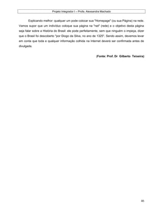 Projeto Integrador I – Profa. Alexsandra Machado
Explicando melhor: qualquer um pode colocar sua "Homepage" (ou sua Página) na rede.
Vamos supor que um indivíduo coloque sua página na "net" (rede) e o objetivo desta página
seja falar sobre a História do Brasil: ele pode perfeitamente, sem que ninguém o impeça, dizer
que o Brasil foi descoberto "por Diogo da Silva, no ano de 1325". Sendo assim, devemos levar
em conta que toda e qualquer informação colhida na Internet deverá ser confirmada antes de
divulgada.
(Fonte: Prof. Dr Gilberto Teixeira)
46
 