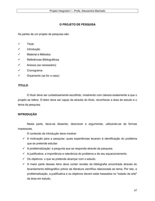 Projeto Integrador I – Profa. Alexsandra Machado
O PROJETO DE PESQUISA
As partes de um projeto de pesquisa são:
 Título
 Introdução
 Material e Métodos
 Referências Bibliográficas
 Anexos (se necessário)
 Cronograma
 Orçamento (se for o caso)
TÍTULO
O título deve ser cuidadosamente escolhido, mostrando com clareza exatamente a que o
projeto se refere. O leitor deve ser capaz de através do título, reconhecer a área de estudo e o
tema da pesquisa.
INTRODUÇÃO
Nesta parte, deve-se dissertar, descrever e argumentar, utilizando-se de formas
impessoais.
O conteúdo da introdução deve mostrar:
 A motivação para a pesquisa: quais experiências levaram à identificação do problema
que se pretende estudar.
 A problematização: a pergunta que se responde através da pesquisa.
 A justificativa: a importância e relevância do problema e de seu equacionamento.
 Os objetivos: o que se pretende alcançar com o estudo.
 A maior parte desses itens deve conter revisão da bibliografia encontrada através do
levantamento bibliográfico prévio da literatura científica relacionada ao tema. Por isto, a
problematização, a justificativa e os objetivos devem estar baseados no "estado da arte"
da área em estudo.
47
 