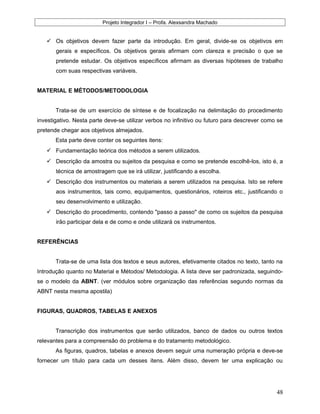 Projeto Integrador I – Profa. Alexsandra Machado
 Os objetivos devem fazer parte da introdução. Em geral, divide-se os objetivos em
gerais e específicos. Os objetivos gerais afirmam com clareza e precisão o que se
pretende estudar. Os objetivos específicos afirmam as diversas hipóteses de trabalho
com suas respectivas variáveis.
MATERIAL E MÉTODOS/METODOLOGIA
Trata-se de um exercício de síntese e de focalização na delimitação do procedimento
investigativo. Nesta parte deve-se utilizar verbos no infinitivo ou futuro para descrever como se
pretende chegar aos objetivos almejados.
Esta parte deve conter os seguintes itens:
 Fundamentação teórica dos métodos a serem utilizados.
 Descrição da amostra ou sujeitos da pesquisa e como se pretende escolhê-los, isto é, a
técnica de amostragem que se irá utilizar, justificando a escolha.
 Descrição dos instrumentos ou materiais a serem utilizados na pesquisa. Isto se refere
aos instrumentos, tais como, equipamentos, questionários, roteiros etc., justificando o
seu desenvolvimento e utilização.
 Descrição do procedimento, contendo "passo a passo" de como os sujeitos da pesquisa
irão participar dela e de como e onde utilizará os instrumentos.
REFERÊNCIAS
Trata-se de uma lista dos textos e seus autores, efetivamente citados no texto, tanto na
Introdução quanto no Material e Métodos/ Metodologia. A lista deve ser padronizada, seguindo-
se o modelo da ABNT. (ver módulos sobre organização das referências segundo normas da
ABNT nesta mesma apostila)
FIGURAS, QUADROS, TABELAS E ANEXOS
Transcrição dos instrumentos que serão utilizados, banco de dados ou outros textos
relevantes para a compreensão do problema e do tratamento metodológico.
As figuras, quadros, tabelas e anexos devem seguir uma numeração própria e deve-se
fornecer um título para cada um desses itens. Além disso, devem ter uma explicação ou
48
 