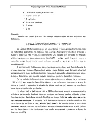 Projeto Integrador I – Profa. Alexsandra Machado
 Depende de investigação metódica.
 Busca e aplica leis.
 É explicativo.
 Pode fazer predições.
 É aberto.
 É útil
Exemplo:
Descobrir uma vacina que evite uma doença; descobrir como se dá a respiração dos
batráquios.
AEVOLUÇÃO DO CONHECIMENTO HUMANO
Os egípcios já tinham desenvolvido um saber técnico evoluído, principalmente nas áreas
de matemática, geometria e na medicina, mas os gregos foram provavelmente os primeiros a
buscar o saber que não tivesse, necessariamente, uma relação com atividade de utilização
prática. A preocupação dos precursores da filosofia (filo = amigo + sofia (sóphos) = saber e
quer dizer amigo do saber) era buscar conhecer o porquê e o para quê de tudo o que se
pudesse pensar.
O conhecimento histórico dos seres humanos sempre teve uma forte influência de
crenças e dogmas religiosos. Mas, na Idade Média, a Igreja Católica serviu de marco referencial
para praticamente todas as ideias discutidas na época. A população não participava do saber,
já que os documentos para consulta estavam presos nos mosteiros das ordens religiosas.
Foi no período do Renascimento, aproximadamente entre o séculos XV e XVI (anos
1400 e 1500) que, segundo alguns historiadores, os seres humanos retomaram o prazer de
pensar e produzir o conhecimento através das ideias. Neste período as artes, de uma forma
geral, tomaram um impulso significativo.
No século XVII e XVIII (anos 1600 e 1700) a burguesia assumiu uma característica
própria de pensamento, tendendo para um processo que tivesse imediata utilização prática.
Com isso surgiu o Iluminismo, corrente filosófica que propôs "a luz da razão sobre as trevas
dos dogmas religiosos". O pensador René Descartes mostrou ser a razão a essência dos
seres humanos, surgindo a frase "penso, logo existo". No aspecto político o movimento
Iluminista expressou-se pela necessidade do povo escolher seus governantes através de livre
escolha da vontade popular. Lembremo-nos de que foi neste período que ocorreu a Revolução
Francesa em 1789.
5
 