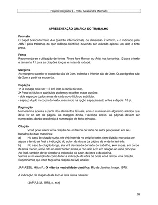 Projeto Integrador I – Profa. Alexsandra Machado
APRESENTAÇÃO GRÁFICA DO TRABALHO
Formato
O papel branco formato A-4 (padrão internacional), de dimensão 21x29cm, é o indicado pela
ABNT para trabalhos de teor didático-científico, devendo ser utilizado apenas um lado e tinta
preta.
Fonte
Recomenda-se a utilização de fontes Times New Roman ou Arial nos tamanhos 12 para o texto
e tamanho 11 para as citações longas e notas de rodapé.
Margens
As margens superior e esquerda são de 3cm, e direita e inferior são de 3cm. Os parágrafos são
de 2cm a partir da esquerda.
Espaços
1• O espaço deve ser 1,5 em todo o corpo do texto.
2• Para os títulos e subtítulos podemos escolher essas opções:
- dois espaços duplos antes de cada novo título ou subtítulo;
- espaço duplo no corpo do texto, marcando na opção espaçamento antes e depois: 18 pt.
Paginação
Numeramos apenas a partir dos elementos textuais, com o numeral em algarismo arábico que
deve vir no alto da página, na margem direita. Havendo anexo, as páginas devem ser
numeradas, dando sequência à numeração do texto principal.
Citação
Você pode inserir uma citação de um trecho de texto de autor pesquisado em seu
trabalho de duas maneiras:
a) No caso de citação curta, ele virá inserida no próprio texto, sem divisão, marcada por
aspas e tendo ao final a indicação do autor, da obra e da página de onde foi retirada.
b) No caso de citação longa, ela virá destacada do texto do trabalho, sem aspas, em corpo
de letra menor, como dito no item “fonte” acima, e recuado 4cm em relação ao texto principal.
Ao final, também dever constar a indicação do autor, da obra e da página.
Vamos a um exemplo de como fazer a indicação da obra de onde você retirou uma citação.
Suponhamos que você faça uma citação do livro abaixo:
JAPIASSU, Hilton F.. O mito da neutralidade científica. Rio de Janeiro: Imago, 1975.
A indicação de citação deste livro é feita desta maneira:
(JAPIASSU, 1975, p. xxx)
50
 