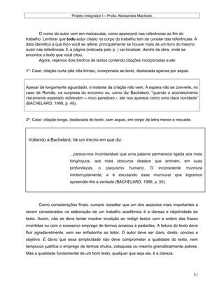 Projeto Integrador I – Profa. Alexsandra Machado
O nome do autor vem em maiúsculas, como aparecerá nas referências ao fim do
trabalho. Lembrar que todo autor citado no corpo do trabalho tem de constar das referências. A
data identifica a que livro você se refere, principalmente se houver mais de um livro do mesmo
autor nas referências. E a página (indicada pelo p. ) vai localizar, dentro da obra, onde se
encontra o texto que você citou.
Agora, vejamos dois trechos de textos contendo citações incorporadas a ele:
1º. Caso: citação curta (até três linhas), incorporada ao texto, destacada apenas por aspas.
Apesar de longamente aguardado, o instante da criação não vem. A espera não se converte, no
caso de Romão, na surpresa do encontro ou, como diz Bachelard, “quando o acontecimento
claramente esperado sobrevém – novo paradoxo -, ele nos aparece como uma clara novidade”
(BACHELARD, 1988, p. 49).
2º. Caso: citação longa, destacada do texto, sem aspas, em corpo de letra menor e recuada.
Como considerações finais, cumpre ressaltar que um dos aspectos mais importantes a
serem considerados na elaboração de um trabalho acadêmico é a clareza e objetividade do
texto. Assim, não se deve tentar mostrar erudição ao redigir textos com a ordem das frases
invertidas ou com o excessivo emprego de termos arcaicos e pedantes. A leitura do texto deve
fluir agradavelmente, sem ser enfadonha ao leitor. O autor deve ser claro, direto, conciso e
objetivo. É óbvio que essa simplicidade não deve comprometer a qualidade do texto, nem
tampouco justifica o emprego de termos chulos, coloquiais ou mesmo gramaticalmente pobres.
Mas a qualidade fundamental de um bom texto, qualquer que seja ele, é a clareza.
51
Voltando a Bachelard, há um trecho em que diz:
...parece-nos incontestável que uma palavra permanece ligada aos mais
longínquos, aos mais obscuros desejos que animam, em suas
profundezas, o psiquismo humano. O inconsciente murmura
ininterruptamente, e é escutando esse murmurar que logramos
apreender-lhe a verdade (BACHELARD, 1988, p. 55).
 
