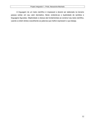 Projeto Integrador I – Profa. Alexsandra Machado
A linguagem de um texto científico é impessoal e deverá ser elaborada na terceira
pessoa verbal, em seu valor denotativo, literal, evitando-se a duplicidade de sentidos e
linguagens figuradas. Objetividade e clareza são fundamentais ao construir seu texto científico,
usando a ordem direta e escolhendo as palavras que melhor expressem o que deseja.
52
 