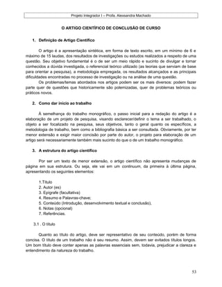 Projeto Integrador I – Profa. Alexsandra Machado
O ARTIGO CIENTÍFICO DE CONCLUSÃO DE CURSO
1. Definição de Artigo Científico
O artigo é a apresentação sintética, em forma de texto escrito, em um mínimo de 6 e
máximo de 15 laudas, dos resultados de investigações ou estudos realizados a respeito de uma
questão. Seu objetivo fundamental é o de ser um meio rápido e sucinto de divulgar e tornar
conhecidos a dúvida investigada, o referencial teórico utilizado (as teorias que serviam de base
para orientar a pesquisa), a metodologia empregada, os resultados alcançados e as principais
dificuldades encontradas no processo de investigação ou na análise de uma questão.
Os problemas/temas abordados nos artigos podem ser os mais diversos: podem fazer
parte quer de questões que historicamente são polemizadas, quer de problemas teóricos ou
práticos novos.
2. Como dar início ao trabalho
À semelhança do trabalho monográfico, o passo inicial para a redação do artigo é a
elaboração de um projeto de pesquisa, visando esclarecer/definir o tema a ser trabalhado, o
objeto a ser focalizado na pesquisa, seus objetivos, tanto o geral quanto os específicos, a
metodologia de trabalho, bem como a bibliografia básica a ser consultada. Obviamente, por ter
menor extensão e exigir maior concisão por parte do autor, o projeto para elaboração de um
artigo será necessariamente também mais sucinto do que o de um trabalho monográfico.
3. A estrutura do artigo científico
Por ser um texto de menor extensão, o artigo científico não apresenta mudanças de
página em sua estrutura. Ou seja, ele vai em um continuum, da primeira à última página,
apresentando os seguintes elementos:
1.Título
2. Autor (es)
3. Epígrafe (facultativa)
4. Resumo e Palavras-chave;
5. Conteúdo (Introdução, desenvolvimento textual e conclusão),
6. Notas (opcional)
7. Referências.
3.1 . O título
Quanto ao título do artigo, deve ser representativo de seu conteúdo, porém de forma
concisa. O título de um trabalho não é seu resumo. Assim, devem ser evitados títulos longos.
Um bom título deve conter apenas as palavras essenciais sem, todavia, prejudicar a clareza e
entendimento da natureza do trabalho.
53
 