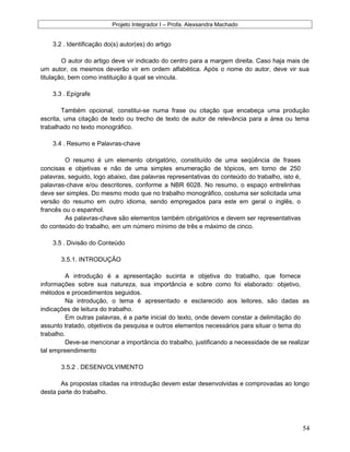 Projeto Integrador I – Profa. Alexsandra Machado
3.2 . Identificação do(s) autor(es) do artigo
O autor do artigo deve vir indicado do centro para a margem direita. Caso haja mais de
um autor, os mesmos deverão vir em ordem alfabética. Após o nome do autor, deve vir sua
titulação, bem como instituição à qual se vincula.
3.3 . Epígrafe
Também opcional, constitui-se numa frase ou citação que encabeça uma produção
escrita, uma citação de texto ou trecho de texto de autor de relevância para a área ou tema
trabalhado no texto monográfico.
3.4 . Resumo e Palavras-chave
O resumo é um elemento obrigatório, constituído de uma seqüência de frases
concisas e objetivas e não de uma simples enumeração de tópicos, em torno de 250
palavras, seguido, logo abaixo, das palavras representativas do conteúdo do trabalho, isto é,
palavras-chave e/ou descritores, conforme a NBR 6028. No resumo, o espaço entrelinhas
deve ser simples. Do mesmo modo que no trabalho monográfico, costuma ser solicitada uma
versão do resumo em outro idioma, sendo empregados para este em geral o inglês, o
francês ou o espanhol.
As palavras-chave são elementos também obrigatórios e devem ser representativas
do conteúdo do trabalho, em um número mínimo de três e máximo de cinco.
3.5 . Divisão do Conteúdo
3.5.1. INTRODUÇÃO
A introdução é a apresentação sucinta e objetiva do trabalho, que fornece
informações sobre sua natureza, sua importância e sobre como foi elaborado: objetivo,
métodos e procedimentos seguidos.
Na introdução, o tema é apresentado e esclarecido aos leitores, são dadas as
indicações de leitura do trabalho.
Em outras palavras, é a parte inicial do texto, onde devem constar a delimitação do
assunto tratado, objetivos da pesquisa e outros elementos necessários para situar o tema do
trabalho.
Deve-se mencionar a importância do trabalho, justificando a necessidade de se realizar
tal empreendimento
3.5.2 . DESENVOLVIMENTO
As propostas citadas na introdução devem estar desenvolvidas e comprovadas ao longo
desta parte do trabalho.
54
 