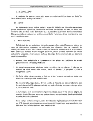 Projeto Integrador I – Profa. Alexsandra Machado
3.5.3. CONCLUSÃO
A conclusão é a parte em que o autor avalia os resultados obtidos, dando um “fecho” às
idéias desenvolvidas ao longo do trabalho.
3.6 . NOTAS
As notas devem vir ao final do trabalho, antes das Referências. São notas explicativas,
que se destinam ao registro de comentários adicionais não cabíveis no texto, ou ainda para
remeter o leitor a outras partes do trabalho ou a outras obras que tratam da mesma temática.
São apresentadas em algarismos arábicos, devendo ter numeração única e consecutiva para
todo o capítulo ou parte.
3.7 . REFERÊNCIAS
Referências são um conjunto de elementos que permitem a identificação, no todo ou em
parte, de documentos impressos ou registrados em diferentes tipos de materiais. As
publicações devem ter sido mencionadas no texto do trabalho e devem obedecer as Normas da
ABNT 6023/2000. Trata-se de uma listagem dos livros, artigos e outros elementos de autores
efetivamente utilizados e referenciados ao longo do artigo, do mesmo modo do que ocorre no
trabalho monográfico.
4. Normas Para Elaboração e Apresentação do Artigo de Conclusão de Curso
presentemente adotadas pela Suam
• Os trabalhos deverão ser inéditos e conter no mínimo 6 e, no máximo, 15 páginas, em
formato A4, fonte Times New Roman, corpo 12, espaço 1,5, parágrafo 1,5 cm, e
margens de 3,0 cm.
• Na folha inicial, devem constar o título do artigo, o nome completo do autor, sua
matrícula e habilitação que está cursando.
• Na mesma folha, logo abaixo, devem constar o Resumo, de aproximadamente seis
linhas (máximo de 250 palavras), redigido em parágrafo único em espaço simples, e três
a cinco palavras-chave.
• A numeração, com o numeral em algarismo arábico, deve vir no alto da página, na
margem direita. Havendo anexo, as páginas devem ser numeradas, dando seqüência à
numeração do texto principal.
• Caso o artigo contenha imagens, estas deverão estar digitalizadas em formato TIF, BMP
ou JPG, devendo vir em separado, mesmo quando incorporadas ao arquivo texto, com
indicação de posicionamento no texto e legendadas.
55
 