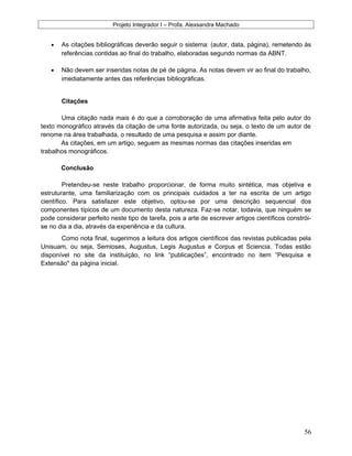 Projeto Integrador I – Profa. Alexsandra Machado
• As citações bibliográficas deverão seguir o sistema: (autor, data, página), remetendo às
referências contidas ao final do trabalho, elaboradas segundo normas da ABNT.
• Não devem ser inseridas notas de pé de página. As notas devem vir ao final do trabalho,
imediatamente antes das referências bibliográficas.
Citações
Uma citação nada mais é do que a corroboração de uma afirmativa feita pelo autor do
texto monográfico através da citação de uma fonte autorizada, ou seja, o texto de um autor de
renome na área trabalhada, o resultado de uma pesquisa e assim por diante.
As citações, em um artigo, seguem as mesmas normas das citações inseridas em
trabalhos monográficos.
Conclusão
Pretendeu-se neste trabalho proporcionar, de forma muito sintética, mas objetiva e
estruturante, uma familiarização com os principais cuidados a ter na escrita de um artigo
científico. Para satisfazer este objetivo, optou-se por uma descrição sequencial dos
componentes típicos de um documento desta natureza. Faz-se notar, todavia, que ninguém se
pode considerar perfeito neste tipo de tarefa, pois a arte de escrever artigos científicos constrói-
se no dia a dia, através da experiência e da cultura.
Como nota final, sugerimos a leitura dos artigos científicos das revistas publicadas pela
Unisuam, ou seja, Semioses, Augustus, Legis Augustus e Corpus et Sciencia. Todas estão
disponível no site da instituição, no link “publicações”, encontrado no item “Pesquisa e
Extensão" da página inicial.
56
 