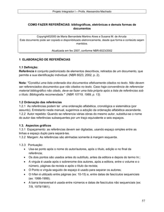 Projeto Integrador I – Profa. Alexsandra Machado
COMO FAZER REFERÊNCIAS: bibliográficas, eletrônicas e demais formas de
documentos
Copyright©2000 de Maria Bernardete Martins Alves e Susana M. de Arruda
Este documento pode ser copiado e disponibilizado eletronicamente, desde que forma e conteúdo sejam
mantidos.
Atualizada em fev 2007, conforme NBR-6023/2002
1 ELABORAÇÃO DE REFERÊNCIAS
1.1 Definição:
Referência é conjunto padronizado de elementos descritivos, retirados de um documento, que
permite a sua identificação individual. (NBR 6023, 2002, p. 2).
Nota: "Constitui uma lista ordenada dos documentos efetivamente citados no texto. Não devem
ser referenciados documentos que não citados no texto. Caso haja conveniência de referenciar
material bibliográfico não citado, deve-se fazer uma lista própria após a lista de referências sob
o título: Bibliografia recomendada." (NBR 10719, 1989, p. 13).
1.2 Ordenação das referências
1.2.1 As referências podem ter uma ordenação alfabética, cronológica e sistemática (por
assunto). Entretanto neste manual, sugerimos a adoção da ordenação alfabética ascendente.
1.2.2 Autor repetido: Quando se referencia várias obras do mesmo autor, substitui-se o nome
do autor das referências subsequentes por um traço equivalente a seis espaços.
1.3. Aspectos gráficos
1.3.1 Espaçamento: as referências devem ser digitadas, usando espaço simples entre as
linhas e espaço duplo para separá-las.
1.3.2 Margem: As referências são alinhadas somente à margem esquerda.
1.3.3 Pontuação:
• Usa-se ponto após o nome do autor/autores, após o título, edição e no final da
referência;
• Os dois pontos são usados antes do subtítulo, antes da editora e depois do termo In:;
• A virgula é usada após o sobrenome dos autores, após a editora, entre o volume e o
número, páginas da revista e após o título da revista;
• O Ponto e vírgula seguido de espaço é usado para separar os autores;
• O hífen é utilizado entre páginas (ex: 10-15) e, entre datas de fascículos sequenciais
(ex: 1998-1999);
• A barra transversal é usada entre números e datas de fascículos não sequenciais (ex:
7/9, 1979/1981);
57
 