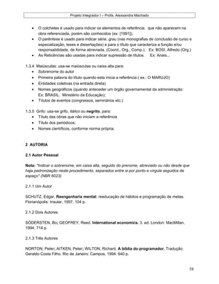 Projeto Integrador I – Profa. Alexsandra Machado
• O colchetes é usado para indicar os elementos de referência, que não aparecem na
obra referenciada, porém são conhecidos (ex: [1991]);
• O parêntese é usado para indicar série, grau (nas monografias de conclusão de curso e
especialização, teses e dissertações) e para o título que caracteriza a função e/ou
responsabilidade, de forma abreviada. (Coord., Org., Comp.). Ex: BOSI, Alfredo (Org.)
• As Reticências são usadas para indicar supressão de títulos. Ex: Anais...
1.3.4 Maiúsculas: usa-se maiúsculas ou caixa alta para:
• Sobrenome do autor
• Primeira palavra do título quando esta inicia a referência ( ex.: O MARUJO)
• Entidades coletivas (na entrada direta)
• Nomes geográficos (quando anteceder um órgão governamental da administração:
Ex: BRASIL. Ministério da Educação);
• Títulos de eventos (congressos, seminários etc.)
1.3.5 Grifo: usa-se grifo, itálico ou negrito, para:
• Título das obras que não iniciam a referência
• Título dos periódicos;
• Nomes científicos, conforme norma própria.
2 AUTORIA
2.1 Autor Pessoal
Nota: "Indicar o sobrenome, em caixa alta, seguido do prenome, abreviado ou não desde que
haja padronização neste procedimento, separados entre si por ponto e vírgula seguidos de
espaço" (NBR 6023)
2.1.1 Um Autor
SCHUTZ, Edgar. Reengenharia mental: reeducação de hábitos e programação de metas.
Florianópolis: Insular, 1997. 104 p.
2.1.2 Dois Autores
SÓDERSTEN, Bo; GEOFREY, Reed. International economics. 3. ed. London: MacMillan,
1994. 714 p.
2.1.3 Três Autores
NORTON, Peter; AITKEN, Peter; WILTON, Richard. A bíblia do programador. Tradução:
Geraldo Costa Filho. Rio de Janeiro: Campos, 1994. 640 p.
58
 