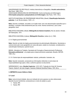 Projeto Integrador I – Profa. Alexsandra Machado
UNIVERSIDADE DE SÃO PAULO. Instituto Astronômico e Geográfico. Anuário astronômico.
São Paulo, 1988. 279 p.
ASSOCIAÇÃO BRASILEIRA DE ENFERMAGEM. Centro de Estudos em Enfermagem.
Informações pesquisas e pesquisadores em Enfermagem. São Paulo, 1916. 124 p.
INSTITUTO NACIONAL DE PROPRIEDADE INDUSTRIAL (Brasil). Classificação Nacional e
patentes. 3. ed. Rio de Janeiro, 1979. v. 9.
Nota: Quando a entidade, vinculada a um órgão maior, tem uma denominação específica que a
identifica, a entrada é feita diretamente pelo seu nome. Nomes homônimos, usar a área
geográfica, local.
BIBLIOTECA NACIONAL (Brasil). Bibliografia do folclore brasileiro. Rio de Janeiro: Divisão
de Publicações, 1971.
BIBLIOTECA NACIONAL (Lisboa). Bibliografia Vicentina. Lisboa: [s.n.], 1942.
2.1.9 Órgãos governamentais
Nota: Quando se tratar de órgãos governamentais da administração (Ministérios, Secretarias e
outros) entrar pelo nome geográfico em caixa alta (país, estado ou município), considerando a
subordinação hierárquica, quando houver.
BRASIL. Ministério do Trabalho. Secretaria de Formação e Desenvolvimento Profissional.
Educação profissional: um projeto para o desenvolvimento sustentado. Brasília: SEFOR,
1995. 24 p.
2.1.10 Outros tipos de responsabilidade: tradutor, prefaciador, ilustrador, etc.
Nota: Quando necessário, acrescenta-se informações referentes à outros tipos de
responsabilidade logo após o título, conforme aparece no documento.
SZPERKOWICZ, Jerzy. Nicolás Copérnico: 1473-1973. Tradução de Victor M. Ferreras
Tascón, Carlos H. de León Aragón. Varsóvia: Editorial Científica Polaca, 1972. 82 p.
3. IMPRENTA (Local, Editora e Data)
3.1 Local
Nota: nome do local (cidade), deve ser indicado tal como aparece na obra referenciada.
Quando houver homônimos, acrescenta-se o nome do estado ou país.
• Viçosa, MG
• Viçosa, RN
60
 