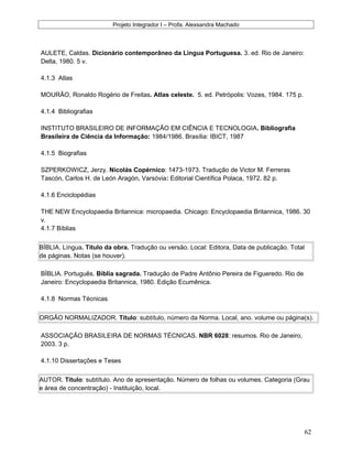 Projeto Integrador I – Profa. Alexsandra Machado
AULETE, Caldas. Dicionário contemporâneo da Língua Portuguesa. 3. ed. Rio de Janeiro:
Delta, 1980. 5 v.
4.1.3 Atlas
MOURÃO, Ronaldo Rogério de Freitas. Atlas celeste. 5. ed. Petrópolis: Vozes, 1984. 175 p.
4.1.4 Bibliografias
INSTITUTO BRASILEIRO DE INFORMAÇÃO EM CIÊNCIA E TECNOLOGIA. Bibliografia
Brasileira de Ciência da Informação: 1984/1986. Brasília: IBICT, 1987
4.1.5 Biografias
SZPERKOWICZ, Jerzy. Nicolás Copérnico: 1473-1973. Tradução de Victor M. Ferreras
Tascón, Carlos H. de León Aragón. Varsóvia: Editorial Científica Polaca, 1972. 82 p.
4.1.6 Enciclopédias
THE NEW Encyclopaedia Britannica: micropaedia. Chicago: Encyclopaedia Britannica, 1986. 30
v.
4.1.7 Bíblias
BÍBLIA. Língua. Título da obra. Tradução ou versão. Local: Editora, Data de publicação. Total
de páginas. Notas (se houver).
BÍBLIA. Português. Bíblia sagrada. Tradução de Padre Antônio Pereira de Figueredo. Rio de
Janeiro: Encyclopaedia Britannica, 1980. Edição Ecumênica.
4.1.8 Normas Técnicas
ORGÃO NORMALIZADOR. Título: subtítulo, número da Norma. Local, ano. volume ou página(s).
ASSOCIAÇÃO BRASILEIRA DE NORMAS TÉCNICAS. NBR 6028: resumos. Rio de Janeiro,
2003. 3 p.
4.1.10 Dissertações e Teses
AUTOR. Título: subtítulo. Ano de apresentação. Número de folhas ou volumes. Categoria (Grau
e área de concentração) - Instituição, local.
62
 