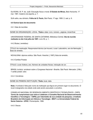 Projeto Integrador I – Profa. Alexsandra Machado
OLIVEIRA, W. P. de. Judô: Educação física e moral. O Estado de Minas, Belo Horizonte, 17
mar. 1981. Caderno de esporte, p. 7.
SUA safra, seu dinheiro. Folha de S. Paulo, São Paulo, 17 ago. 1995. 2. cad. p. 9.
4.4 Outros tipos de documento
4.4.1 Atas de reuniões
NOME DA ORGANIZAÇÃO. LOCAL. Título e data. Livro, número., páginas, inicial-final.
UNIVERSIDADE FEDERAL DE SANTA CATARINA. Biblioteca Central. Ata da reunião
realizada no dia 4 de julho de 1997. Livro 50, p. 1.
4.4.2 Bulas ( remédios)
TÍTULO da medicação. Responsável técnico (se houver). Local: Laboratório, ano de fabricação.
Bula de remédio.
NOVALGINA: dipirona sódica. São Paulo: Hoechst, [ 199?]. Bula de remédio.
4.4.3 Cartões Postais
TÍTULO. Local: Editora, ano. Número de unidades físicas: indicação de cor.
BRASIL turístico: anoitecer sobre o Congresso Nacional - Brasília. São Paulo: Mercador. [198-].
1 cartão postal: color.
4.4.4 Convênios
NOME DA PRIMERA INSTITUIÇÃO. Título. local, data.
Nota: A entrada é feita pelo nome da instituição que figura em primeiro lugar no documento. O
local é designativo da cidade onde está sendo executado o convênio.
CONSELHO NACIONAL DE DESENVOLVIMENTO CIENTÍFICO E TECNOLÓGICO - CNPQ.
Termo de compromisso que entre si celebram o Conselho Nacional de Desenvolvimento
Científico e Tecnológico - CNPQ, por intermédio de sua unidade de pesquisa, o Instituto
Brasileiro de Informação em Ciência e Tecnologia - IBICT e a Universidade Federal de
Santa Catarina - UFSC. Florianópolis, 1996.
4.4.5 Discos
68
 