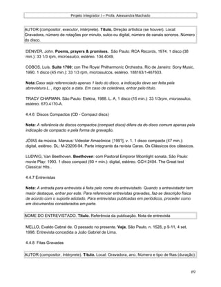 Projeto Integrador I – Profa. Alexsandra Machado
AUTOR (compositor, executor, intérprete). Título. Direção artística (se houver). Local:
Gravadora, número de rotações por minuto, sulco ou digital, número de canais sonoros. Número
do disco.
DENVER, John. Poems, prayers & promises. São Paulo: RCA Records, 1974. 1 disco (38
min.): 33 1/3 rpm, microssulco, estéreo. 104.4049.
COBOS, Luís. Suíte 1700: con The Royal Philharmoníc Orchestra. Rio de Janeiro: Sony Music,
1990. 1 disco (45 min.): 33 1/3 rpm, microssulcos, estéreo. 188163/1-467603.
Nota:Caso seja referenciado apenas 1 lado do disco, a indicação deve ser feita pela
abreviatura L. , logo após a data. Em caso de coletânea, entrar pelo título.
TRACY CHAPMAN. São Paulo: Elektra, 1988. L. A, 1 disco (15 min.): 33 1/3rpm, microssulco,
estéreo. 670.4170-A.
4.4.6 Discos Compactos (CD - Compact discs)
Nota: A referência de discos compactos (compact discs) difere da do disco comum apenas pela
indicação de compacto e pela forma de gravação.
JÓIAS da música. Manaus: Videolar Amazônica: [199?]. v. 1. 1 disco compacto (47 min.):
digital, estéreo. DL: M-23206-94. Parte integrante da revista Caras. Os Clássicos dos clássicos.
LUDWIG, Van Beethoven. Beethoven: com Pastoral Emporor Moonlight sonata. São Paulo:
movie Play: 1993. 1 disco compact (60 + min.): digital, estéreo. GCH 2404. The Great test
Classical Hits .
4.4.7 Entrevistas
Nota: A entrada para entrevista é feita pelo nome do entrevistado. Quando o entrevistador tem
maior destaque, entrar por este. Para referenciar entrevistas gravadas, faz-se descrição física
de acordo com o suporte adotado. Para entrevistas publicadas em periódicos, proceder como
em documentos considerados em parte.
NOME DO ENTREVISTADO. Título. Referência da publicação. Nota de entrevista
MELLO, Evaldo Cabral de. O passado no presente. Veja, São Paulo, n. 1528, p 9-11, 4 set.
1998. Entrevista concedida a João Gabriel de Lima.
4.4.8 Fitas Gravadas
AUTOR (compositor, Intérprete). Título. Local: Gravadora, ano. Número e tipo de fitas (duração):
69
 