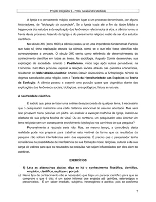 Projeto Integrador I – Profa. Alexsandra Machado
A Igreja e o pensamento mágico cederam lugar a um processo denominado, por alguns
historiadores, de "laicização da sociedade". Se a Igreja trazia até o fim da Idade Média a
hegemonia dos estudos e da explicação dos fenômenos relacionados à vida, a ciência tomou a
frente deste processo, fazendo da Igreja e do pensamento religioso razão de ser dos estudos
científicos.
No século XIX (anos 1800) a ciência passou a ter uma importância fundamental. Parecia
que tudo só tinha explicação através da ciência, como se o que não fosse científico não
correspondesse a verdade. O século XIX serviu como referência de desenvolvimento do
conhecimento científico em todas as áreas. Na sociologia, Augusto Comte desenvolveu sua
explicação de sociedade, criando o Positivismo, vindo logo após outros pensadores; na
Economia, Karl Marx procurou explicar a relações sociais através das questões econômicas,
resultando no Materialismo-Dialético; Charles Darwin revolucionou a Antropologia, ferindo os
dogmas sacralizados pela religião, com a Teoria da Hereditariedade das Espécies ou Teoria
da Evolução. A ciência passou a assumir uma posição quase que dogmática diante das
explicações dos fenômenos sociais, biológicos, antropológicos, físicos e naturais.
A neutralidade científica
É sabido que, para se fazer uma análise desapaixonada de qualquer tema, é necessário
que o pesquisador mantenha uma certa distância emocional do assunto abordado. Mas será
isso possível? Seria possível um padre, ao analisar a evolução histórica da Igreja, manter-se
afastado de sua própria história de vida? Ou ao contrário, um pesquisador ateu abordar um
tema religioso sem um consequente envolvimento ideológico nos caminhos de sua pesquisa?
Provavelmente a resposta seria não. Mas, ao mesmo tempo, a consciência desta
realidade pode nos preparar para trabalhar esta variável de forma que os resultados da
pesquisa não sofram interferências além das esperadas. É preciso que o pesquisador tenha
consciência da possibilidade de interferência de sua formação moral, religiosa, cultural e de sua
carga de valores para que os resultados da pesquisa não sejam influenciados por eles além do
aceitável.
EXERCÍCIOS
1) Leia as alternativas abaixo, diga se há o conhecimento filosófico, científico,
empírico, científico, explique o porquê:
a) Neste tipo de conhecimento não é necessário que haja um parecer científico para que se
comprove o que é dito; é um saber informal que engloba até opiniões, estereótipos e
preconceitos. É um saber imediato, subjetivo, heterogêneo e acrítico, pois se conforma
7
 