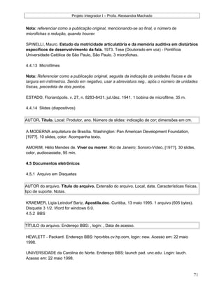 Projeto Integrador I – Profa. Alexsandra Machado
Nota: referenciar como a publicação original, mencionando-se ao final, o número de
microfichas e redução, quando houver.
SPINELLI, Mauro. Estudo da motricidade articulatória e da memória auditiva em distúrbios
específicos de desenvolvimento da fala. 1973. Tese (Doutorado em voz) - Pontifícia
Universidade Católica de São Paulo, São Paulo. 3 microfichas.
4.4.13 Microfilmes
Nota: Referenciar como a publicação original, seguida da indicação de unidades físicas e da
largura em milímetros. Sendo em negativo, usar a abreviatura neg., após o número de unidades
físicas, precedida de dois pontos.
ESTADO, Florianópolis. v. 27, n. 8283-8431. jul./dez. 1941. 1 bobina de microfilme, 35 m.
4.4.14 Slides (diapositivos)
AUTOR. Título. Local: Produtor, ano. Número de slides: indicação de cor; dimensões em cm.
A MODERNA arquitetura de Brasília. Washington: Pan American Development Foundation,
[197?]. 10 slides, color. Acompanha texto.
AMORIM, Hélio Mendes de. Viver ou morrer. Rio de Janeiro: Sonoro-Vídeo, [197?]. 30 slides,
color, audiocassete, 95 min.
4.5 Documentos eletrônicos
4.5.1 Arquivo em Disquetes
AUTOR do arquivo. Título do arquivo. Extensão do arquivo. Local, data. Características físicas,
tipo de suporte. Notas.
KRAEMER, Ligia Leindorf Bartz. Apostila.doc. Curitiba, 13 maio 1995. 1 arquivo (605 bytes).
Disquete 3 1/2. Word for windows 6.0.
4.5.2 BBS
TÍTULO do arquivo. Endereço BBS: , login: , Data de acesso.
HEWLETT - Packard. Endereço BBS: hpcvbbs.cv.hp.com, login: new. Acesso em: 22 maio
1998.
UNIVERSIDADE da Carolina do Norte. Endereço BBS: launch pad. unc.edu. Login: lauch.
Acesso em: 22 maio 1998.
71
 
