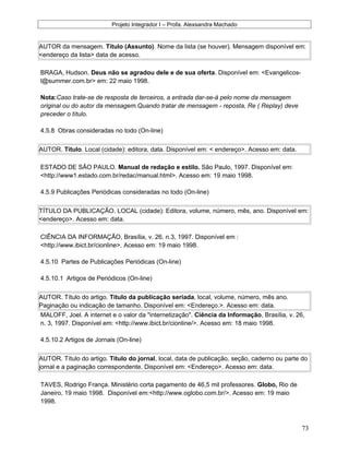 Projeto Integrador I – Profa. Alexsandra Machado
AUTOR da mensagem. Título (Assunto). Nome da lista (se houver). Mensagem disponível em:
<endereço da lista> data de acesso.
BRAGA, Hudson. Deus não se agradou dele e de sua oferta. Disponível em: <Evangelicos-
l@summer.com.br> em: 22 maio 1998.
Nota:Caso trate-se de resposta de terceiros, a entrada dar-se-á pelo nome da mensagem
original ou do autor da mensagem.Quando tratar de mensagem - reposta, Re ( Replay) deve
preceder o título.
4.5.8 Obras consideradas no todo (On-line)
AUTOR. Título. Local (cidade): editora, data. Disponível em: < endereço>. Acesso em: data.
ESTADO DE SÃO PAULO. Manual de redação e estilo. São Paulo, 1997. Disponível em:
<http://www1.estado.com.br/redac/manual.html>. Acesso em: 19 maio 1998.
4.5.9 Publicações Periódicas consideradas no todo (On-line)
TÍTULO DA PUBLICAÇÃO. LOCAL (cidade): Editora, volume, número, mês, ano. Disponível em:
<endereço>. Acesso em: data.
CIÊNCIA DA INFORMAÇÃO, Brasília, v. 26. n.3, 1997. Disponível em :
<http://www.ibict.br/cionline>. Acesso em: 19 maio 1998.
4.5.10 Partes de Publicações Periódicas (On-line)
4.5.10.1 Artigos de Periódicos (On-line)
AUTOR. Título do artigo. Título da publicação seriada, local, volume, número, mês ano.
Paginação ou indicação de tamanho. Disponível em: <Endereço.>. Acesso em: data.
MALOFF, Joel. A internet e o valor da "internetização". Ciência da Informação, Brasília, v. 26,
n. 3, 1997. Disponível em: <http://www.ibict.br/cionline/>. Acesso em: 18 maio 1998.
4.5.10.2 Artigos de Jornais (On-line)
AUTOR. Título do artigo. Título do jornal, local, data de publicação, seção, caderno ou parte do
jornal e a paginação correspondente. Disponível em: <Endereço>. Acesso em: data.
TAVES, Rodrigo França. Ministério corta pagamento de 46,5 mil professores. Globo, Rio de
Janeiro, 19 maio 1998. Disponível em:<http://www.oglobo.com.br/>. Acesso em: 19 maio
1998.
73
 