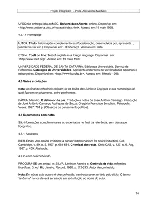 Projeto Integrador I – Profa. Alexsandra Machado
UFSC não entrega lista ao MEC. Universidade Aberta: online. Disponível em:
<http://www.unaberta.ufsc.br/novaua/index.html>. Acesso em:19 maio 1998.
4.5.11 Homepage
AUTOR. Título. Informações complementares (Coordenação, desenvolvida por, apresenta...,
quando houver etc.). Disponível em:. <Endereço>. Acesso em: data.
ETSnet. Toefl on line: Test of english as a foreign language. Disponível em:
<http://www.toefl.org>. Acesso em: 19 maio 1998.
UNIVERSIDADE FEDERAL DE SANTA CATARINA. Biblioteca Universitária. Serviço de
Referência. Catálogos de Universidades. Apresenta endereços de Universidades nacionais e
estrangeiras. Disponível em: <http://www.bu.ufsc.br>. Acesso em: 19 maio 1998.
4.6 Séries e coleções
Nota :Ao final da referência indicam-se os títulos das Séries e Coleções e sua numeração tal
qual figuram no documento, entre parênteses.
PÁDUA, Marsílio. O defensor da paz. Tradução e notas de José Antônio Camargo. Introdução
de José Antônio Camargo Rodrigues de Souza; Gregório Francisco Bertolloni. Petrópolis:
Vozes, 1997. 701 p. (Clássicos do pensamento político).
4.7 Documentos com notas
São informações complementares acrescentadas no final da referência, sem destaque
tipográfico.
4.7.1 Abstracts
BIER, Ethan. Anti-neural inhibition: a conserved mechanism for neural induction. Cell,
Cambridge, v. 89, n. 5, 1997. p. 681-684. Chemical abstracts, Ohio: CAS, v. 127, n. 6. Aug,
1997. p. 409. Abstracts.
4.7.2 Autor desconhecido
PROCURA-SE um amigo. In: SILVA, Lenilson Naveira e. Gerência da vida: reflexões
filosóficas. 3. ed. Rio Janeiro: Record, 1990. p. 212-213. Autor desconhecido.
Nota: Em obras cuja autoria é desconhecida, a entrada deve ser feita pelo título. O termo
“anônimo” nunca deverá ser usado em substituição ao nome do autor.
74
 