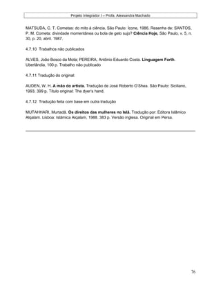 Projeto Integrador I – Profa. Alexsandra Machado
MATSUDA, C. T. Cometas: do mito à ciência. São Paulo: Ícone, 1986. Resenha de: SANTOS,
P. M. Cometa: divindade momentânea ou bola de gelo sujo? Ciência Hoje, São Paulo, v. 5, n.
30, p. 20, abril. 1987.
4.7.10 Trabalhos não publicados
ALVES, João Bosco da Mota; PEREIRA, Antônio Eduardo Costa. Linguagem Forth.
Uberlândia, 100 p. Trabalho não publicado
4.7.11 Tradução do original:
AUDEN, W. H. A mão do artista. Tradução de José Roberto O’Shea. São Paulo: Siciliano,
1993. 399 p. Título original: The dyer’s hand.
4.7.12 Tradução feita com base em outra tradução
MUTAHHARI, Murtadã. Os direitos das mulheres no Islã. Tradução por: Editora Islâmico
Alqalam. Lisboa: Islâmica Alqalam, 1988. 383 p. Versão inglesa. Original em Persa.
76
 