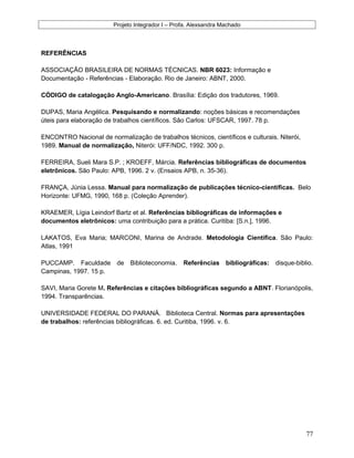 Projeto Integrador I – Profa. Alexsandra Machado
REFERÊNCIAS
ASSOCIAÇÃO BRASILEIRA DE NORMAS TÉCNICAS. NBR 6023: Informação e
Documentação - Referências - Elaboração. Rio de Janeiro: ABNT, 2000.
CÓDIGO de catalogação Anglo-Americano. Brasília: Edição dos tradutores, 1969.
DUPAS, Maria Angélica. Pesquisando e normalizando: noções básicas e recomendações
úteis para elaboração de trabalhos científicos. São Carlos: UFSCAR, 1997. 78 p.
ENCONTRO Nacional de normalização de trabalhos técnicos, científicos e culturais. Niterói,
1989. Manual de normalização, Niterói: UFF/NDC, 1992. 300 p.
FERREIRA, Sueli Mara S.P. ; KROEFF, Márcia. Referências bibliográficas de documentos
eletrônicos. São Paulo: APB, 1996. 2 v. (Ensaios APB, n. 35-36).
FRANÇA, Júnia Lessa. Manual para normalização de publicações técnico-científicas. Belo
Horizonte: UFMG, 1990, 168 p. (Coleção Aprender).
KRAEMER, Lígia Leindorf Bartz et al. Referências bibliográficas de informações e
documentos eletrônicos: uma contribuição para a prática. Curitiba: [S.n.], 1996.
LAKATOS, Eva Maria; MARCONI, Marina de Andrade. Metodologia Científica. São Paulo:
Atlas, 1991
PUCCAMP. Faculdade de Biblioteconomia. Referências bibliográficas: disque-biblio.
Campinas, 1997. 15 p.
SAVI, Maria Gorete M. Referências e citações bibliográficas segundo a ABNT. Florianópolis,
1994. Transparências.
UNIVERSIDADE FEDERAL DO PARANÁ. Biblioteca Central. Normas para apresentações
de trabalhos: referências bibliográficas. 6. ed. Curitiba, 1996. v. 6.
77
 