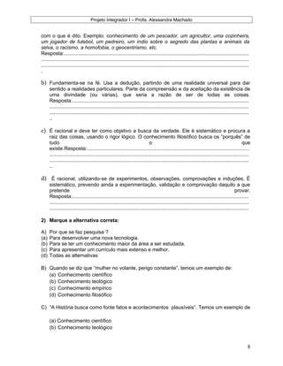 Projeto Integrador I – Profa. Alexsandra Machado
com o que é dito. Exemplo: conhecimento de um pescador, um agricultor, uma cozinheira,
um jogador de futebol, um pedreiro, um índio sobre o segredo das plantas e animais da
selva, o racismo, a homofobia, o geocentrismo, etc.
Resposta:...................................................................................................................................
...................................................................................................................................................
...................................................................................................................................................
.
b) Fundamenta-se na fé. Usa a dedução, partindo de uma realidade universal para dar
sentido a realidades particulares. Parte da compreensão e da aceitação da existência de
uma divindade (ou várias), que seria a razão de ser de todas as coisas.
Resposta:.............................................................................................................................
.............................................................................................................................................
.............................................................................................................................................
..
c) É racional e deve ter como objetivo a busca da verdade. Ele é sistemático e procura a
raiz das coisas, usando o rigor lógico. O conhecimento filosófico busca os “porquês” de
tudo o que
existe.Resposta:...................................................................................................................
.............................................................................................................................................
.............................................................................................................................................
..
d) É racional, utilizando-se de experimentos, observações, comprovações e induções. É
sistemático, prevendo ainda a experimentação, validação e comprovação daquilo a que
pretende provar.
Resposta:.............................................................................................................................
.............................................................................................................................................
.............................................................................................................................................
2) Marque a alternativa correta:
A) Por que se faz pesquisa ?
(a) Para desenvolver uma nova tecnologia.
(b) Para se ter um conhecimento maior da área a ser estudada.
(c) Para apresentar um currículo mais extenso e melhor.
(d) Todas as alternativas
B) Quando se diz que “mulher no volante, perigo constante”, temos um exemplo de:
(a) Conhecimento científico
(b) Conhecimento teológico
(c) Conhecimento empírico
(d) Conhecimento filosófico
C) “A História busca como fonte fatos e acontecimentos plausíveis”. Temos um exemplo de
(a) Conhecimento científico
(b) Conhecimento teológico
8
 