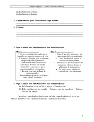 Projeto Integrador I – Profa. Alexsandra Machado
(c) Conhecimento empírico
(d) Conhecimento filosófico
3) É possível dizer que o conhecimento surge do vazio?
.............................................................................................................................................
.............................................................................................................................................
4) Explique:
.............................................................................................................................................
.............................................................................................................................................
.............................................................................................................................................
.............................................................................................................................................
....
5) Diga se abaixo há o método dedutivo ou o método indutivo:
Método................................... Método...................................
 Leva o pesquisador do conhecido ao
desconhecido com pouca margem de erro;
 É de alcance limitado, pois a conclusão
não pode exceder as premissas.
 Neste método a racionalização ou
combinação de idéias em sentido
interpretativo vale mais do que a
experimentação de caso por caso.
 Parte do geral para se chegar às
particularidades.
 Encontra larga aplicação em ciências
como Física e Matemática
• Parte de questões particulares até
chegar a conclusões generalizadas.
• Tem a finalidade de ampliar o
alcance dos conhecimentos.
• Influenciou no desenvolvimento de
técnicas de coleta de dados e na
elaboração de instrumentos.
• Foi visto como o método por
excelência das ciências naturais.
6) Diga se abaixo há o método dedutivo ou o método indutivo:
a) Todo homem é mortal →Pedro é homem →Pedro é mortal
b) Todo mamífero tem um coração → Todos os cães são mamíferos → Todos os
cães têm um coração.
C) Antônio é mortal →Benedito é mortal →Carlos é mortal →Zózimo é mortal →
Antonio, Benedito, Carlos e Zózimo são homens →os homens são mortais.
9
 