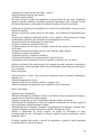 -Acidente com veículo em alta velocidade – rodovia;
-Queda de altura de mais de cinco metros;
-Trabalho de parto evidente.
Nos casos em que é enviada uma ambulância de suporte básico de vida, após a chegada da
equipe ao local da ocorrência, e recebidas as primeiras informações sobre a situação, os acha-
dos abaixo determinam a necessidade de atendimento médico no local da ocorrência:

-Solicitação do profissional da ambulância, em virtude de suas dificuldades técnicas no aten-
dimento ao paciente;
-Paciente com pressão sistólica abaixo de 100 mmHg. , com evidências de hipoperfusão peri-
férica;
-Paciente com freqüência respiratória inferior a 10 ou superior a 40 movimentos por minuto
ou dificuldade respiratória não controlada com manutenção de vias aéreas;
-Escala de Coma com resultado igual ou menor que 8;
-Escala de Trauma com resultado inferior a 9;
-Comprometimento de vias aéreas e ventilação: trauma de face, pescoço, traumatismos seve-
ros do tórax;
-Ferimentos penetrantes da cabeça, pescoço, tórax, abdome, região inguinal.
-Evidência de trauma raquimedular;
-Amputação parcial ou completa de membros;
-Trauma de extremidade com comprometimento vásculo-nervoso;
-Queimaduras com acometimento extenso da superfície corporal ou das vias aéreas.

Orientar o solicitante sobre como proceder até a chegada da equipe, indicando e orientando as
ações principais a serem realizadas. Dentro das possibilidades, pedir ajuda para outras pesso-
as, se necessário.
Outras orientações:

-Não movimentar a vítima, a não ser em casos imperiosos (risco de incêndio, desabamento,
explosão etc.);
-Controlar sangramento externo;
-Eliminar fatores de risco (chamas, sinalizar o acidente, etc.);
-Observar condições de segurança do local, relatando os riscos observados;

Sobre a intervenção:

-Registrar todo o atendimento;
-Monitorar liberação da ambulância na base ou em trânsito, checar acionamento da equipe e
chegada com os respectivos tempos-resposta;
-Informar à equipe que vai fazer o atendimento tudo que conhecer da situação;
-Monitorização do atendimento no local da ocorrência: recebimento do caso pela equipe do
local, reavaliação, conduta/orientação à equipe;
-Monitorização do caso durante o transporte: acompanhamento do transporte, evolução, inter-
corrências, chegada e recepção do paciente ao destino, liberação da viatura;
-Definir a resposta/tipo de serviço receptor, em função da necessidade do doen-
te/complexidade do caso e hierarquia do Sistema: unidade de pronto atendimento, serviço
hospitalar, outros.

O médico regulador deve manter o controle do atendimento e registrar os dados repassados
por profissionais no local da ocorrência:



                                                                                           95
 