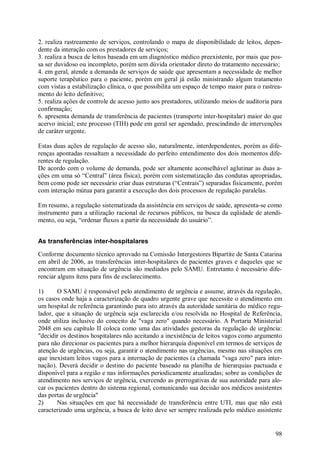 2. realiza rastreamento de serviços, controlando o mapa de disponibilidade de leitos, depen-
dente da interação com os prestadores de serviços;
3. realiza a busca de leitos baseada em um diagnóstico médico preexistente, por mais que pos-
sa ser duvidoso ou incompleto, porém sem dúvida orientador direto do tratamento necessário;
4. em geral, atende a demanda de serviços de saúde que apresentam a necessidade de melhor
suporte terapêutico para o paciente, porém em geral já estão ministrando algum tratamento
com vistas a estabilização clínica, o que possibilita um espaço de tempo maior para o rastrea-
mento do leito definitivo;
5. realiza ações de controle de acesso junto aos prestadores, utilizando meios de auditoria para
confirmação;
6. apresenta demanda de transferência de pacientes (transporte inter-hospitalar) maior do que
acervo inicial; este processo (TIH) pode em geral ser agendado, prescindindo de intervenções
de caráter urgente.

Estas duas ações de regulação de acesso são, naturalmente, interdependentes, porém as dife-
renças apontadas ressaltam a necessidade do perfeito entendimento dos dois momentos dife-
rentes de regulação.
De acordo com o volume de demanda, pode ser altamente aconselhável aglutinar as duas a-
ções em uma só “Central” (área física), porém com sistematização das condutas apropriadas,
bem como pode ser necessário criar duas estruturas (“Centrais”) separadas fisicamente, porém
com interação mútua para garantir a execução dos dois processos de regulação paralelas.

Em resumo, a regulação sistematizada da assistência em serviços de saúde, apresenta-se como
instrumento para a utilização racional de recursos públicos, na busca da eqüidade de atendi-
mento, ou seja, “ordenar fluxos a partir da necessidade do usuário”.


As transferências inter-hospitalares
Conforme documento técnico aprovado na Comissão Intergestores Bipartite de Santa Catarina
em abril de 2006, as transferências inter-hospitalares de pacientes graves e daqueles que se
encontram em situação de urgência são mediados pelo SAMU. Entretanto é necessário dife-
renciar alguns ítens para fins de esclarecimento.

1)      O SAMU é responsável pelo atendimento de urgência e assume, através da regulação,
os casos onde haja a caracterização de quadro urgente grave que necessite o atendimento em
um hospital de referência garantindo para isto através da autoridade sanitária do médico regu-
lador, que a situação de urgência seja esclarecida e/ou resolvida no Hospital de Referência,
onde utiliza inclusive do conceito de "vaga zero" quando necessário. A Portaria Ministerial
2048 em seu capítulo II coloca como uma das atividades gestoras da regulação de urgência:
"decidir os destinos hospitalares não aceitando a inexistência de leitos vagos como argumento
para não direcionar os pacientes para a melhor hierarquia disponível em termos de serviços de
atenção de urgências, ou seja, garantir o atendimento nas urgências, mesmo nas situações em
que inexistam leitos vagos para a internação de pacientes (a chamada "vaga zero" para inter-
nação). Deverá decidir o destino do paciente baseado na planilha de hierarquias pactuada e
disponível para a região e nas informações periodicamente atualizadas; sobre as condições de
atendimento nos serviços de urgência, exercendo as prerrogativas de sua autoridade para alo-
car os pacientes dentro do sistema regional, comunicando sua decisão aos médicos assistentes
das portas de urgência"
2)      Nas situações em que há necessidade de transferência entre UTI, mas que não está
caracterizado uma urgência, a busca de leito deve ser sempre realizada pelo médico assistente


                                                                                             98
 