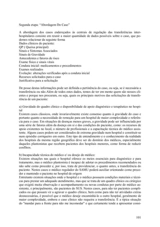 Segunda etapa: “Abordagem Do Caso”

A abordagem dos casos endereçados às centrais de regulação das transferências inter-
hospitalares consiste em reunir a maior quantidade de dados possíveis sobre o caso, que po-
demos relacionar da seguinte forma
Dados clínicos do paciente:
QP ( Queixa principal)
Sinais e Sintomas Associados
Sinais de Gravidade
Antecedentes e fatores de risco
Exame físico e sinais vitais
Conduta inicial: medicamentos e procedimentos
Exames realizados
Evolução: alterações verificadas após a conduta inicial
Recursos solicitados para o caso
Justificativa para a solicitação

De posse destas informações pode ser definida a pertinência do caso, ou seja, se é necessária a
transferência ou não.Além de todos estes dados, temos de ter em mente quem são nossos cli-
entes e porque nos procuram, ou seja, quais os principais motivos das solicitações de transfe-
rência de um paciente:

a) Gravidade do quadro clínico e disponibilidade de apoio diagnóstico e terapêutico no hospi-
tal
Existem casos clássicos, onde invariavelmente existe consenso quanto à gravidade do caso e
portanto quanto a necessidade de remoção para um hospital de maior complexidade e referên-
cia para o caso. Em situações de doenças menos graves, a gravidade pode ser influenciada por
uma série de fatores além da doença em si e das condições do paciente, como: os recursos de
apoio existentes no local, o número de profissionais e a capacitação técnica do médico assis-
tente. Alguns casos podem ser considerados de extrema gravidade num hospital e constituir-se
num episódio corriqueiro em outro. Este tipo de entendimento e o conhecimento da realidade
dos hospitais da mesma região geográfica deve ser do domínio dos médicos, especialmente
daqueles plantonistas que recebem pacientes dos hospitais menores, como forma de reduzir
conflitos.

b) Incapacidade técnica do médico e/ ou desejo do médico:
Existem situações nas quais o hospital oferece os meios essenciais para diagnóstico e para
tratamento, mas o médico plantonista é incapaz de adotar os procedimentos recomendados ou
não sabe como proceder e, por isso, trata de providenciar, o quanto antes, a transferência do
paciente. Nestes casos o médico regulador do SAMU poderá auxiliar orientando como proce-
der e mantendo o paciente no hospital de origem
Entretanto existem situações onde o hospital e o médico possuem condições materiais e técni-
cas para prestar um adequado atendimento, mas que se trata de um quadro clínico ou cirúrgico
que exigirá muita observação e acompanhamento ou novas condutas por parte do médico as-
sistente, e principalmente, são pacientes do SUS. Nestes casos, para não ter pacientes compli-
cados ou que possam vir a agravar o quadro clínico, bem como para não ter atividades extras
desnecessárias, é possível que o médico deseje encaminhá-lo a outro hospital, geralmente de
maior complexidade, embora o caso clínico não requeira a transferência. É a típica situação
do "mandar para a frente para não me incomodar" e que certamente tende a apresentar consi-



                                                                                           101
 